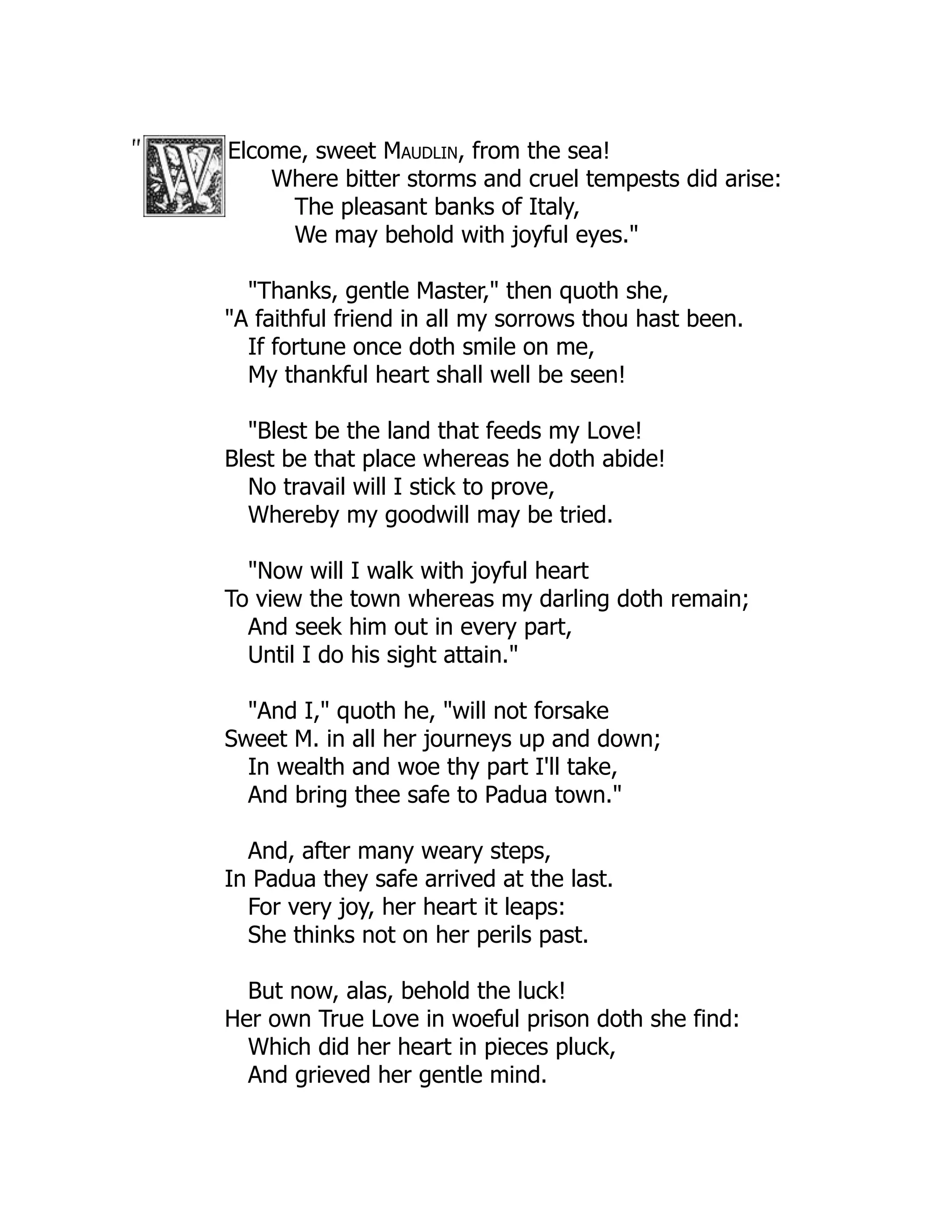 Elcome, sweet Maudlin, from the sea!
Where bitter storms and cruel tempests did arise:
The pleasant banks of Italy,
We may behold with joyful eyes."
"Thanks, gentle Master," then quoth she,
"A faithful friend in all my sorrows thou hast been.
If fortune once doth smile on me,
My thankful heart shall well be seen!
"Blest be the land that feeds my Love!
Blest be that place whereas he doth abide!
No travail will I stick to prove,
Whereby my goodwill may be tried.
"Now will I walk with joyful heart
To view the town whereas my darling doth remain;
And seek him out in every part,
Until I do his sight attain."
"And I," quoth he, "will not forsake
Sweet M. in all her journeys up and down;
In wealth and woe thy part I'll take,
And bring thee safe to Padua town."
And, after many weary steps,
In Padua they safe arrived at the last.
For very joy, her heart it leaps:
She thinks not on her perils past.
But now, alas, behold the luck!
Her own True Love in woeful prison doth she find:
Which did her heart in pieces pluck,
And grieved her gentle mind.
 