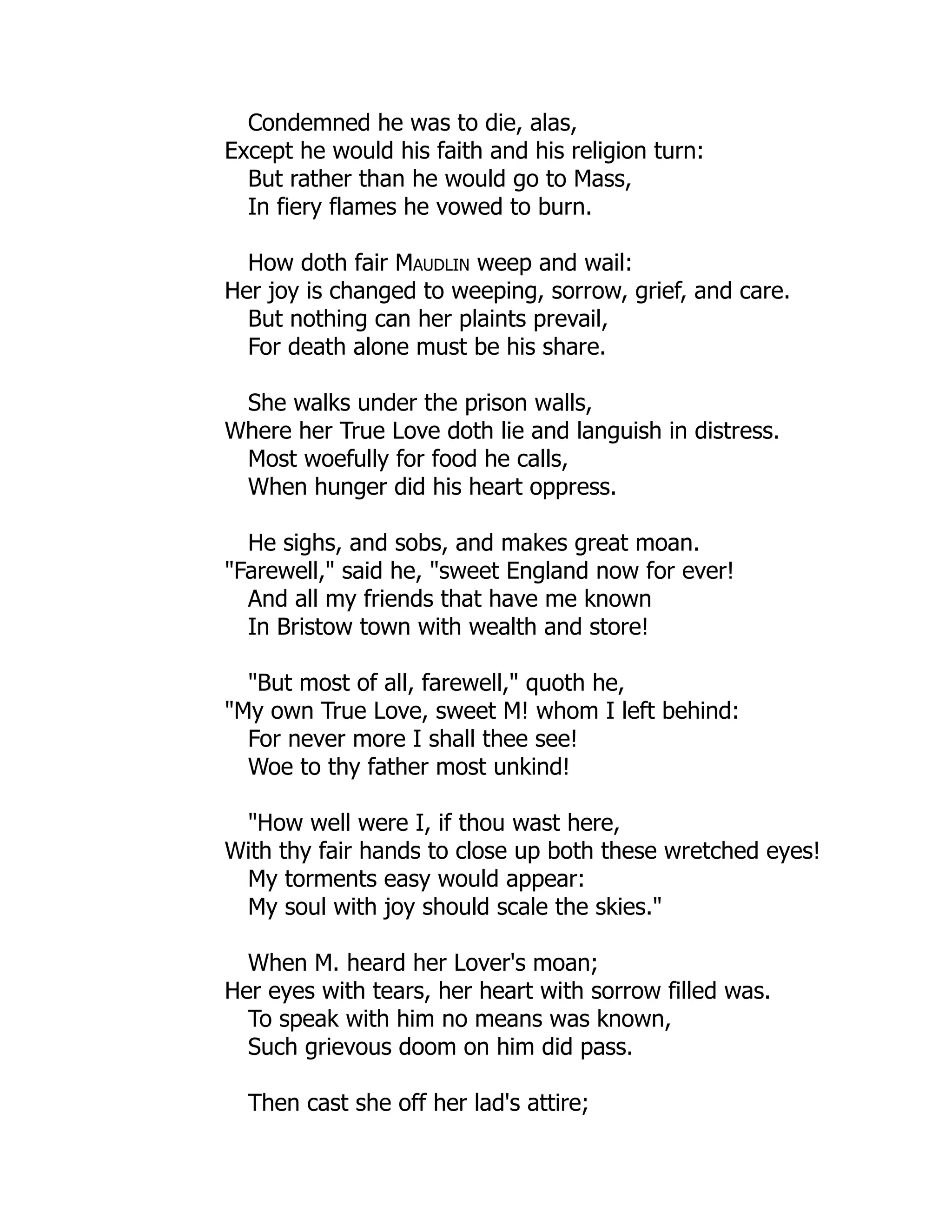 Condemned he was to die, alas,
Except he would his faith and his religion turn:
But rather than he would go to Mass,
In fiery flames he vowed to burn.
How doth fair Maudlin weep and wail:
Her joy is changed to weeping, sorrow, grief, and care.
But nothing can her plaints prevail,
For death alone must be his share.
She walks under the prison walls,
Where her True Love doth lie and languish in distress.
Most woefully for food he calls,
When hunger did his heart oppress.
He sighs, and sobs, and makes great moan.
"Farewell," said he, "sweet England now for ever!
And all my friends that have me known
In Bristow town with wealth and store!
"But most of all, farewell," quoth he,
"My own True Love, sweet M! whom I left behind:
For never more I shall thee see!
Woe to thy father most unkind!
"How well were I, if thou wast here,
With thy fair hands to close up both these wretched eyes!
My torments easy would appear:
My soul with joy should scale the skies."
When M. heard her Lover's moan;
Her eyes with tears, her heart with sorrow filled was.
To speak with him no means was known,
Such grievous doom on him did pass.
Then cast she off her lad's attire;
 