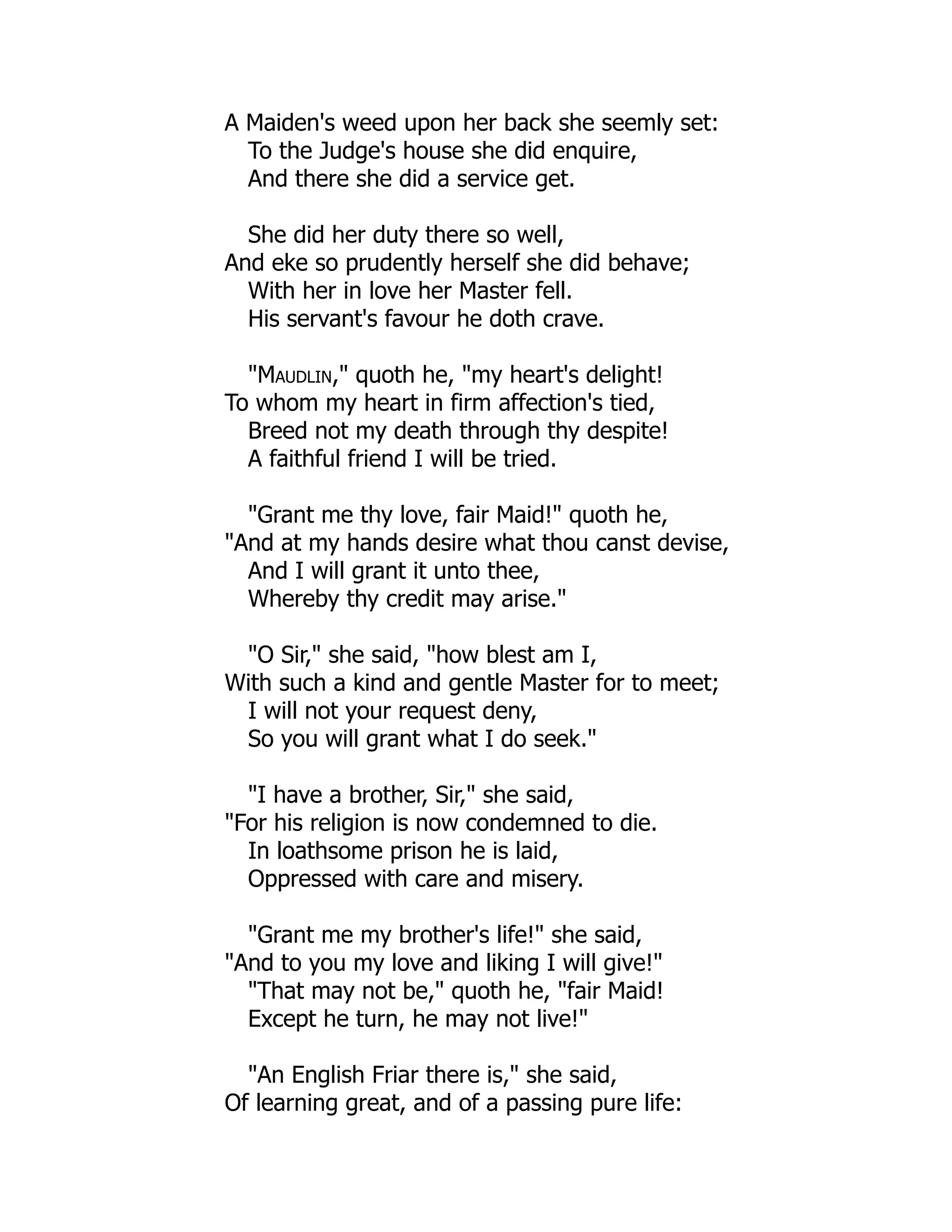 A Maiden's weed upon her back she seemly set:
To the Judge's house she did enquire,
And there she did a service get.
She did her duty there so well,
And eke so prudently herself she did behave;
With her in love her Master fell.
His servant's favour he doth crave.
"Maudlin," quoth he, "my heart's delight!
To whom my heart in firm affection's tied,
Breed not my death through thy despite!
A faithful friend I will be tried.
"Grant me thy love, fair Maid!" quoth he,
"And at my hands desire what thou canst devise,
And I will grant it unto thee,
Whereby thy credit may arise."
"O Sir," she said, "how blest am I,
With such a kind and gentle Master for to meet;
I will not your request deny,
So you will grant what I do seek."
"I have a brother, Sir," she said,
"For his religion is now condemned to die.
In loathsome prison he is laid,
Oppressed with care and misery.
"Grant me my brother's life!" she said,
"And to you my love and liking I will give!"
"That may not be," quoth he, "fair Maid!
Except he turn, he may not live!"
"An English Friar there is," she said,
Of learning great, and of a passing pure life:
 