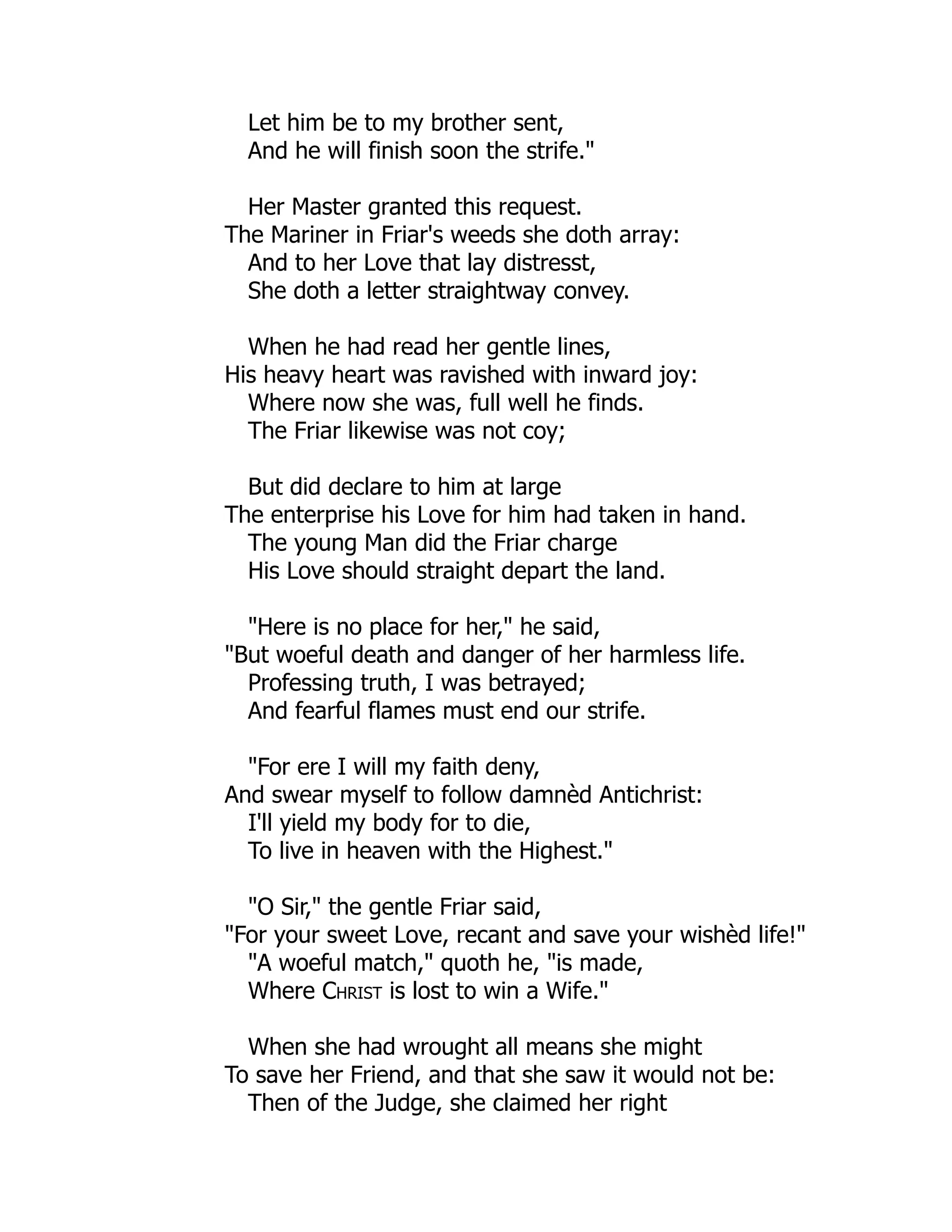 Let him be to my brother sent,
And he will finish soon the strife."
Her Master granted this request.
The Mariner in Friar's weeds she doth array:
And to her Love that lay distresst,
She doth a letter straightway convey.
When he had read her gentle lines,
His heavy heart was ravished with inward joy:
Where now she was, full well he finds.
The Friar likewise was not coy;
But did declare to him at large
The enterprise his Love for him had taken in hand.
The young Man did the Friar charge
His Love should straight depart the land.
"Here is no place for her," he said,
"But woeful death and danger of her harmless life.
Professing truth, I was betrayed;
And fearful flames must end our strife.
"For ere I will my faith deny,
And swear myself to follow damnèd Antichrist:
I'll yield my body for to die,
To live in heaven with the Highest."
"O Sir," the gentle Friar said,
"For your sweet Love, recant and save your wishèd life!"
"A woeful match," quoth he, "is made,
Where Christ is lost to win a Wife."
When she had wrought all means she might
To save her Friend, and that she saw it would not be:
Then of the Judge, she claimed her right
 