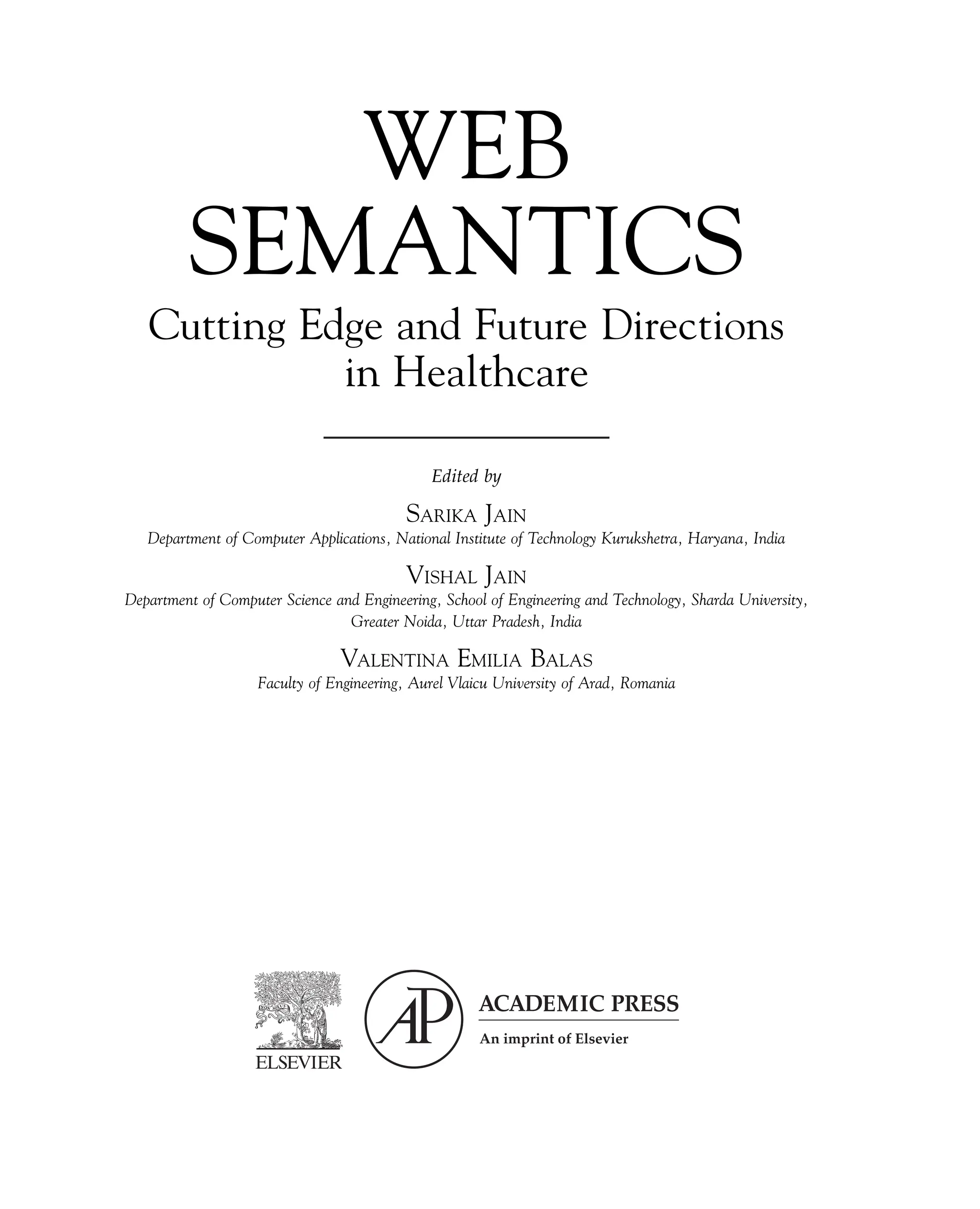 WEB
SEMANTICS
Cutting Edge and Future Directions
in Healthcare
Edited by
SARIKA JAIN
Department of Computer Applications, National Institute of Technology Kurukshetra, Haryana, India
VISHAL JAIN
Department of Computer Science and Engineering, School of Engineering and Technology, Sharda University,
Greater Noida, Uttar Pradesh, India
VALENTINA EMILIA BALAS
Faculty of Engineering, Aurel Vlaicu University of Arad, Romania
 