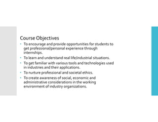 Course Objectives
• To encourage and provide opportunities for students to
get professional/personal experience through
internships.
• To learn and understand real life/industrial situations.
• To get familiar with various tools and technologies used
in industries and their applications.
• To nurture professional and societal ethics.
• To create awareness of social, economic and
administrative considerations in the working
environment of industry organizations.
 