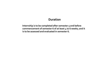 Duration
Internship is to be completed after semester 5 and before
commencement of semester 6 of at least 4 to 6 weeks; and it
is to be assessed and evaluated in semester 6.
 
