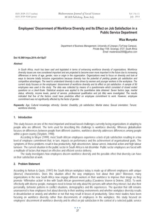 ISSN 2039-2117 (online)
ISSN 2039-9340 (print)
Mediterranean Journal of Social Sciences
MCSER Publishing, Rome-Italy
Vol 5 No 15
July 2014
37
Employees’ Discernment of Workforce Diversity and Its Effect on Job Satisfaction in a
Public Service Department
Wiza Munyeka
Department of Business Management, University of Limpopo (Turf loop Campus),
Private Bag 1106. Sovenga, 0727. South Africa
Email: masterwiza2000@yahoo.com
Doi:10.5901/mjss.2014.v5n15p37
Abstract
In South Africa, much has been said and legislated in terms of enhancing workforce diversity of organizations. Workforce
diversity issues are now considered important and are projected to become even more important in the future due to increasing
differences in terms of age, gender, race or origin in the organization. Organizations need to focus on diversity and look at
ways to become totally inclusive organizations because diversity has the potential of yielding greater job satisfaction and
competitive advantages. The need to understand diversity is also driven by women and younger workers in the workplace. The
current study focuses on the employees’ discernment of workforce diversity and its effect on job satisfaction. A sample of 90
employees was used in the study. The data was collected by means of a questionnaire which consisted of closed ended
questions on a Likert-Scale. Statistical analysis was applied to the quantitative data obtained. Seven factors (age, marital
status, ethnicity, income levels, period of service, professional qualification and job title) were investigated. The results
indicated that five of the factors could have predictive effect on employee commitment to work. However, employee
commitment was not significantly affected by the factor of gender.
Keywords: Age; Cultural knowledge; ethnicity; Gender; Disability; job satisfaction; Marital status; Sexual orientation; Tenure;
workforce diversity
1. Introduction
This study focuses on one of the most important and broad-based challenges currently facing organizations in adapting to
people who are different. The term used for describing this challenge is workforce diversity. Whereas globalisation
focuses on differences between people from different countries, workforce diversity addresses differences among people
within a given country (Strydom, 1998).
According to Meyer (1999), most South African employees experience a lack of job satisfaction resulting in a low
level of employee commitment that, in turn, impacts on performance and the achievement of organisational goals. The
symptoms of these problems result in low productivity, high absenteeism, labour unrest, industrial action and high labour
turnover. The current situation in the public sector in South Africa is not dissimilar. Public sector employees are faced with
a multitude of factors that impact on effective and efficient service delivery.
The study investigates how employees discern workforce diversity and the possible effect that diversity can have
on their satisfaction at work.
2. Problem Statement
According to Nelson & Quick, (1997) the South African workplace today is made up of different employees with unique
(diverse) characteristics. Does this situation affect the way employees feel about their jobs? Moreover, many
organizations in the new South Africa now engage different workers in their workforce to improve their image as they
promote “Affirmative action” in line with South African government policy (Cavaleros Vooren & Delene, 2002). To work
effectively with diverse people, managers need to know not only about the persons with whom they interact, but also their
personality, behavior patterns in conflict situations, demographics and life experiences. The question that still remains
unanswered is how employees feel about diversity in their working environments and whether workplace diversity results
in dissatisfaction or anxiety and whether or not that may result in losses of productivity. Since most studies have been
focusing on workforce diversity rather than discernments of employees in the workplace, this study focused on
employees’ discernment of workforce diversity and its effect on job satisfaction in the context of a selected public service
 