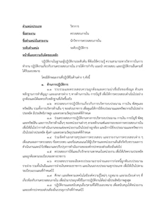 ตาแหน่งประเภท วิชาการ
ชื่อสายงาน ตรวจสอบภายใน
ชื่อตาแหน่งในสายงาน นักวิชาการตรวจสอบภายใน
ระดับตาแหน่ง ระดับปฏิบัติการ
หน้าที่และความรับผิดชอบหลัก
ปฏิบัติงานในฐานะผู้ปฏิบัติงานระดับต้น ที่ต้องใช้ความรู้ ความสามารถทางวิชาการในการ
ทางาน ปฏิบัติงานเกี่ยวกับงานตรวจสอบภายใน ภายใต้การกากับ แนะนา ตรวจสอบ และปฏิบัติงานอื่นตามที่
ได้รับมอบหมาย
โดยมีลักษณะงานที่ปฏิบัติในด้านต่าง ๆ ดังนี้
1. ด้านการปฏิบัติการ
1.1 รวบรวมและตรวจสอบความถูกต้องและความน่าเชื่อถือของข้อมูล ตัวเลข
หลักฐานการทาสัญญา และเอกสารต่าง ๆ ทางด้านการเงิน การบัญชี เพื่อให้การตรวจสอบดาเนินไปอย่าง
ถูกต้องและได้ผลตรงกับหลักฐานที่เกิดขึ้นจริง
1.2 ตรวจสอบการปฏิบัติงานเกี่ยวกับการบริหารงบประมาณ การเงิน พัสดุและ
ทรัพย์สิน รวมทั้งการบริหารด้านอื่น ๆ ของส่วนราชการ เพื่อดูแลให้การใช้งบประมาณและทรัพยากรเป็นไปอย่าง
ประหยัด มีประสิทธิภาพสูง และตรงตามวัตถุประสงค์ที่กาหนด
1.3 ร่วมตรวจสอบการปฏิบัติงานทางการบริหารงบประมาณ การเงิน การบัญชี พัสดุ
และทรัพย์สิน และการบริหารด้านอื่นๆ ของหน่วยงานต่างๆ ตามหลักเกณฑ์และกรอบของการตรวจสอบภายใน
เพื่อให้มั่นใจว่าการดาเนินงานของแต่ละหน่วยงานเป็นไปอย่างถูกต้อง และมีการใช้งบประมาณและทรัพยากร
เป็นไปอย่างประหยัด คุ้มค่า และตรงตามวัตถุประสงค์ที่กาหนด
1.4 ร่วมจัดทาเอกสารสรุปผลการตรวจสอบ และรายงานการตรวจสอบต่าง ๆ
เพื่อเสนอผลการตรวจสอบ ข้อตรวจพบ และข้อเสนอแนะให้ผู้บริหารและหน่วยงานต้นสังกัดรับทราบผลการ
ดาเนินงานและนาไปพัฒนาและปรับปรุงการดาเนินงานขององค์กรปกครองส่วนท้องถิ่นต่อไป
1.5 ตรวจสอบการใช้และเก็บรักษายานพาหนะในหน่วยงาน เพื่อให้เกิดความประหยัด
และถูกต้องตามระเบียบของทางราชการ
1.6 ตรวจสอบรายละเอียดงบประมาณรายจ่ายและการก่อหนี้ผูกพันงบประมาณ
รายจ่าย รวมทั้งเงินยืมและการจ่ายเงินทดรองราชการ และเงินนอกงบประมาณทุกประเภท เพื่อให้เป็นไปตาม
ระเบียบแบบแผนที่กาหนดไว้
1.7 ศึกษา และติดตามเทคโนโลยีองค์ความรู้ใหม่ๆ กฎหมาย และระเบียบต่างๆ ที่
เกี่ยวข้องกับงานตรวจสอบภายใน เพื่อนามาประยุกต์ใช้ในการปฏิบัติงานได้อย่างมีประสิทธิภาพสูงสุด
1.8 ปฏิบัติงานและสนับสนุนอื่นๆตามที่ได้รับมอบหมาย เพื่อสนับสนุนให้หน่วยงาน
และองค์กรปกครองส่วนท้องถิ่นบรรลุภารกิจที่กาหนดไว้
 