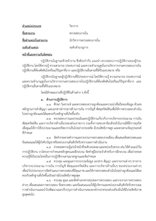 ตาแหน่งประเภท วิชาการ
ชื่อสายงาน ตรวจสอบภายใน
ชื่อตาแหน่งในสายงาน นักวิชาการตรวจสอบภายใน
ระดับตาแหน่ง ระดับชานาญการ
หน้าที่และความรับผิดชอบ
ปฏิบัติงานในฐานะหัวหน้างาน ซึ่งต้องกากับ แนะนา ตรวจสอบการปฏิบัติงานของผู้ร่วม
ปฏิบัติงาน โดยใช้ความรู้ ความสามารถ ประสบการณ์ และความชานาญสูงในงานวิชาการงานตรวจสอบภายใน
ปฏิบัติงานที่ต้องตัดสินใจหรือแก้ปัญหาที่ยาก และปฏิบัติงานอื่นตามที่ได้รับมอบหมาย หรือ
ปฏิบัติงานในฐานะผู้ปฏิบัติงานที่มีประสบการณ์ โดยใช้ความรู้ ความสามารถ ประสบการณ์
และความชานาญสูงในงานวิชาการงานตรวจสอบภายในปฏิบัติงานที่ต้องตัดสินใจหรือแก้ปัญหาที่ยาก และ
ปฏิบัติงานอื่นตามที่ได้รับมอบหมาย
โดยมีลักษณะงานที่ปฏิบัติในด้านต่าง ๆ ดังนี้
1. ด้านการปฏิบัติการ
1.1 ศึกษา วิเคราะห์ และตรวจสอบความถูกต้องและความน่าเชื่อถือของข้อมูล ตัวเลข
หลักฐานการทาสัญญา และเอกสารต่างๆทางด้านการเงิน การบัญชี พัสดุทรัพย์สินเพื่อให้การตรวจสอบดาเนิน
ไปอย่างถูกต้องและได้ผลตรงกับหลักฐานที่เกิดขึ้นจริง
1.2 ตรวจสอบการและประเมินผลปฏิบัติงานเกี่ยวกับการบริหารงบประมาณ การเงิน
พัสดุทรัพย์สิน และการบริหารด้านอื่นๆของส่วนราชการ รวมทั้งการสอบหาข้อเท็จจริงในกรณีที่มีการทุจริต
เพื่อดูแลให้การใช้งบประมาณและทรัพยากรเป็นไปอย่างประหยัด มีประสิทธิภาพสูง และตรงตามวัตถุประสงค์
ที่กาหนด
1.3 จัดทากระดาษทาการและรายงานการตรวจสอบรายเดือน เพื่อเสนอข้อตรวจพบและ
ข้อเสนอแนะให้ผู้บังคับบัญชาหรือหน่วยงานต้นสังกัดรับทราบผลการดาเนินงาน
1.4 ถ่ายทอดความรู้แก่เจ้าหน้าที่ระดับรองลงมาและหน่วยรับตรวจ เช่น ให้คาแนะนาใน
การปฏิบัติงาน วางโครงการกาหนดหลักสูตรและฝึกอบรม จัดทาคู่มือประจาสาหรับการฝึกอบรม เพื่อถ่ายทอด
ความรู้ที่เป็นประโยชน์ในการปฏิบัติงานตามมาตรฐานและข้อกาหนด
1.5 ควบคุม และดูแลการรวบรวมข้อมูล เอกสาร สัญญา และรายงานต่างๆ ทางการ
บริหารงบประมาณ การเงิน การบัญชี พัสดุและทรัพย์สิน และการบริหารด้านอื่นๆ ของหน่วยงานต่างๆ
เพื่อนาไปประกอบการจัดทาแผนการตรวจสอบที่มีคุณภาพ และให้การตรวจสอบดาเนินไปอย่างถูกต้องและได้ผล
ตรงกับหลักฐานที่เกิดขึ้นจริงอย่างมีประสิทธิภาพสูงสุด
1.6 ควบคุม ดูแล และจัดทาเอกสารสรุปผลการตรวจสอบ และรายงานการตรวจสอบ
ต่างๆ เพื่อเสนอผลการตรวจสอบ ข้อตรวจพบ และข้อเสนอแนะให้ผู้บริหารและหน่วยงานต้นสังกัดรับทราบผล
การดาเนินงานและนาไปพัฒนาและปรับปรุงการดาเนินงานขององค์กรปกครองส่วนท้องถิ่นให้มีประสิทธิภาพ
สูงสุดต่อไป
 