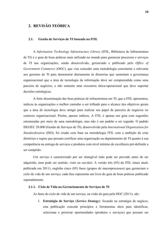 10
2. REVISÃO TEÓRICA
2.1. Gestão de Serviços de TI baseada na ITIL
A Information Technology Infrastructure Library (ITIL, Biblioteca de Infraestrutura
de TI) é o guia de boas práticas mais utilizado no mundo para gerenciar processos e serviços
de TI nas organizações, sendo desenvolvido, gerenciado e publicado pelo Office of
Government Commerce (OGC), que visa conceder uma metodologia consistente e relevante
aos gerentes de TI para demonstrar diariamente às diretorias que sustentam a governança
organizacional que a área de tecnologia da informação deve ser compreendida como uma
parceira de negócios, e não somente uma executora tática-operacional que deve suportar
decisões estratégicas.
A forte disseminação das boas práticas de infraestrutura em TI, que a ITIL apresentou,
indicou às organizações o melhor caminho a ser trilhado para o alcance dos objetivos gerais
que a área de tecnologia deve atingir para realizar seu papel de parceira de negócios no
contexto organizacional. Porém, apenas indicou. A ITIL é apenas um guia com sugestões
estruturadas por meio de uma metodologia, mas não é um padrão a ser seguido. O padrão
ISO/IEC 20.000 (Gestão de Serviços de TI), desenvolvido pela International Organization for
Standardization (ISO), foi criado com base na metodologia ITIL com a ambição de criar
diretrizes e regras que possam certificar uma organização ou departamento de TI quanto à sua
competência na entrega de serviços e produtos com nível mínimo de excelência pré-definido a
ser cumprido.
Um serviço é caracterizado por ser intangível (não pode ser provado antes de ser
adquirido, nem pode ser sentido, visto ou ouvido). A versão três (03) da ITIL (mais atual,
publicada em 2011), engloba cinco (05) fases (grupos de macroprocessos) que gerenciam o
ciclo de vida de um serviço; cada fase representa um livro do guia de boas práticas publicado
separadamente.
2.1.1. Ciclo de Vida no Gerenciamento de Serviços de TI
As fases do ciclo de vida de um serviço, na visão do guia pela OGC (2011), são:
I. Estratégia de Serviço (Service Strategy): focando na estratégia de negócio,
esta publicação concede princípios e ferramentas úteis para identificar,
selecionar e priorizar oportunidades (produtos e serviços) que possam ser
 