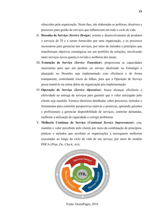11
oferecidos pela organização. Nesta fase, são elaboradas as políticas, diretrizes e
processos para gestão de serviços que influenciam em todo o ciclo de vida.
II. Desenho de Serviço (Service Design): orienta o desenvolvimento de produtos
e serviços de TI e a serem fornecidos por uma organização, e os processos
necessários para gerenciar tais serviços, por meio de métodos e princípios que
transformam objetivos estratégicos em um portfólio de soluções, envolvendo
tanto serviços novos quanto à revisão e melhoria dos atuais.
III. Transição de Serviço (Service Transition): proporciona as capacidades
necessárias para que um produto ou serviço idealizado na Estratégia e
planejado no Desenho seja implementado com eficiência e de forma
transparente, controlando riscos de falhas, para que a Operação de Serviço
possa mantê-lo na rotina diária da organização pós-implementação.
IV. Operação de Serviço (Service Operation): busca alcançar eficiência e
efetividade na entrega de serviços para garantir que o valor enxergado pelo
cliente seja mantido. Fornece diretrizes detalhadas sobre processos, métodos e
ferramentas para controlar perspectivas reativas e proativas, apoiando gerentes
e profissionais a gerenciar disponibilidade de serviços, controlar demandas,
melhorar a utilização de capacidade e corrigir problemas.
V. Melhoria Contínua de Serviço (Continual Service Improvement): cria,
mantém o valor percebido pelo cliente por meio da combinação de princípios,
práticas e métodos que auxiliam as organizações a enxergarem melhorias
executadas ao longo do ciclo de vida de um serviço, por meio do modelo
PDCA (Plan, Do, Check, Act).
Fonte: GreenPages, 2016
 