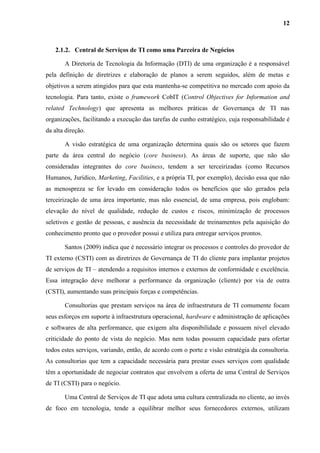12
2.1.2. Central de Serviços de TI como uma Parceira de Negócios
A Diretoria de Tecnologia da Informação (DTI) de uma organização é a responsável
pela definição de diretrizes e elaboração de planos a serem seguidos, além de metas e
objetivos a serem atingidos para que esta mantenha-se competitiva no mercado com apoio da
tecnologia. Para tanto, existe o framework CobIT (Control Objectives for Information and
related Technology) que apresenta as melhores práticas de Governança de TI nas
organizações, facilitando a execução das tarefas de cunho estratégico, cuja responsabilidade é
da alta direção.
A visão estratégica de uma organização determina quais são os setores que fazem
parte da área central do negócio (core business). As áreas de suporte, que não são
consideradas integrantes do core business, tendem a ser terceirizadas (como Recursos
Humanos, Jurídico, Marketing, Facilities, e a própria TI, por exemplo), decisão essa que não
as menospreza se for levado em consideração todos os benefícios que são gerados pela
terceirização de uma área importante, mas não essencial, de uma empresa, pois englobam:
elevação do nível de qualidade, redução de custos e riscos, minimização de processos
seletivos e gestão de pessoas, e ausência da necessidade de treinamentos pela aquisição do
conhecimento pronto que o provedor possui e utiliza para entregar serviços prontos.
Santos (2009) indica que é necessário integrar os processos e controles do provedor de
TI externo (CSTI) com as diretrizes de Governança de TI do cliente para implantar projetos
de serviços de TI – atendendo a requisitos internos e externos de conformidade e excelência.
Essa integração deve melhorar a performance da organização (cliente) por via de outra
(CSTI), aumentando suas principais forças e competências.
Consultorias que prestam serviços na área de infraestrutura de TI comumente focam
seus esforços em suporte à infraestrutura operacional, hardware e administração de aplicações
e softwares de alta performance, que exigem alta disponibilidade e possuem nível elevado
criticidade do ponto de vista do negócio. Mas nem todas possuem capacidade para ofertar
todos estes serviços, variando, então, de acordo com o porte e visão estratégia da consultoria.
As consultorias que tem a capacidade necessária para prestar esses serviços com qualidade
têm a oportunidade de negociar contratos que envolvem a oferta de uma Central de Serviços
de TI (CSTI) para o negócio.
Uma Central de Serviços de TI que adota uma cultura centralizada no cliente, ao invés
de foco em tecnologia, tende a equilibrar melhor seus fornecedores externos, utilizam
 
