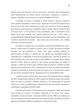 13
modelos mistos para entrega de serviços (outsourcing e outtasking), além de apresentarem
maior competitividade por obterem diversos fornecedores, orientarem-se a processos e
negociar a demanda e recursos junto aos seus clientes (RODRIGUES, 2010).
A Operação de Serviço é constituída de tarefas contínuas e processos repetitivos,
sendo aplicados diariamente na rotina de uma organização. Uma CSTI está presente nessa
fase do ciclo de vida, onde é realizado todo o suporte aos serviços de TI que são utilizados
pelo cliente, por meio de processos, indicadores, papéis e funções, além de Acordos de Nível
de Serviço (Service Level Agreements, SLAs) pré-definidos. Após o encerramento de um
projeto, existe algo conhecido como repasse operacional, em que a CSTI assume a
responsabilidade pela disponibilidade da aplicação, ferramenta ou serviço implantado por uma
consultoria especializada em projetos – algo este que não seria necessário, caso a própria
CSTI fosse a executora do projeto.
Um projeto é conhecido por ser temporário e possuir datas definidas para início e
término, visando atender aos objetivos de prazos, custos e escopos que trarão um resultado
específico que gere benefícios ao cliente. Para atingir resultados melhores no
desenvolvimento de projetos, é indicado que seja utilizada uma metodologia padrão na
organização que os implementa. Existem diversas práticas para a execução de projetos. As
mais conhecidas são as que estão descritas no guia PMBoK (a ser tratado logo nos tópicos
seguintes). Porém, dentro do contexto em que serviços são gerenciados por equipes de
operação, é comum que projetos sejam realizados dentro de processos existentes na gestão
diária dos serviços (presentes na ITIL), e também pelo do CobIT, que fornece processos para
avaliação de maturidade na gestão de projetos de serviços de TI e execução destes projetos
por meio da fase Transição de Serviço, integrante do ciclo de vida da biblioteca ITIL.
A gestão de projetos de TI por meio dos processos da Transição de Serviços ofertados
pela ITIL (frequentemente utilizada em CSTIs), quando bem elaborada, garante uma operação
eficaz em termos de processos, resultados financeiros e de relacionamento do provedor
(CSTI) com o cliente, possibilitando que a Operação de Serviço seja iniciada e mantida com
credibilidade e rentabilidade (SANTOS, 2009).
É extremamente comum a CSTI realizar projetos, de pequeno e médio porte (atuando
como provedor de serviços), no ambiente operacional de seu cliente. Esses projetos
contemplam, em sua maior parte, a busca pela melhoria contínua (PDCA) no ambiente, por
meio de inovação nos processos operacionais para redução de custos, otimização dos recursos
humanos nas atividades cotidianas e facilidade na execução de tais tarefas.
 