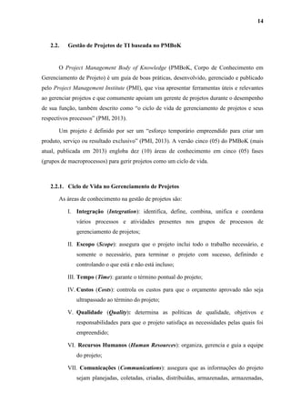 14
2.2. Gestão de Projetos de TI baseada no PMBoK
O Project Management Body of Knowledge (PMBoK, Corpo de Conhecimento em
Gerenciamento de Projeto) é um guia de boas práticas, desenvolvido, gerenciado e publicado
pelo Project Management Institute (PMI), que visa apresentar ferramentas úteis e relevantes
ao gerenciar projetos e que comumente apoiam um gerente de projetos durante o desempenho
de sua função, também descrito como “o ciclo de vida de gerenciamento de projetos e seus
respectivos processos” (PMI, 2013).
Um projeto é definido por ser um “esforço temporário empreendido para criar um
produto, serviço ou resultado exclusivo” (PMI, 2013). A versão cinco (05) do PMBoK (mais
atual, publicada em 2013) engloba dez (10) áreas de conhecimento em cinco (05) fases
(grupos de macroprocessos) para gerir projetos como um ciclo de vida.
2.2.1. Ciclo de Vida no Gerenciamento de Projetos
As áreas de conhecimento na gestão de projetos são:
I. Integração (Integration): identifica, define, combina, unifica e coordena
vários processos e atividades presentes nos grupos de processos de
gerenciamento de projetos;
II. Escopo (Scope): assegura que o projeto inclui todo o trabalho necessário, e
somente o necessário, para terminar o projeto com sucesso, definindo e
controlando o que está e não está incluso;
III. Tempo (Time): garante o término pontual do projeto;
IV. Custos (Costs): controla os custos para que o orçamento aprovado não seja
ultrapassado ao término do projeto;
V. Qualidade (Quality): determina as políticas de qualidade, objetivos e
responsabilidades para que o projeto satisfaça as necessidades pelas quais foi
empreendido;
VI. Recursos Humanos (Human Resources): organiza, gerencia e guia a equipe
do projeto;
VII. Comunicações (Communications): assegura que as informações do projeto
sejam planejadas, coletadas, criadas, distribuídas, armazenadas, armazenadas,
 