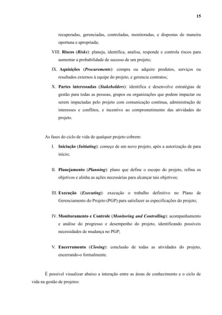 15
recuperadas, gerenciadas, controladas, monitoradas, e dispostas de maneira
oportuna e apropriada;
VIII. Riscos (Risks): planeja, identifica, analisa, responde e controla riscos para
aumentar a probabilidade de sucesso de um projeto;
IX. Aquisições (Procurements): compra ou adquire produtos, serviços ou
resultados externos à equipe do projeto, e gerencia contratos;
X. Partes interessadas (Stakeholders): identifica e desenvolve estratégias de
gestão para todas as pessoas, grupos ou organizações que podem impactar ou
serem impactadas pelo projeto com comunicação contínua, administração de
interesses e conflitos, e incentivo ao comprometimento das atividades do
projeto.
As fases do ciclo de vida de qualquer projeto cobrem:
I. Iniciação (Initiating): começo de um novo projeto, após a autorização de para
início;
II. Planejamento (Planning): plano que define o escopo do projeto, refina os
objetivos e alinha as ações necessárias para alcançar tais objetivos;
III. Execução (Executing): execução o trabalho definitivo no Plano de
Gerenciamento do Projeto (PGP) para satisfazer as especificações do projeto;
IV. Monitoramento e Controle (Monitoring and Controlling): acompanhamento
e análise do progresso e desempenho do projeto, identificando possíveis
necessidades de mudança no PGP;
V. Encerramento (Closing): conclusão de todas as atividades do projeto,
encerrando-o formalmente.
É possível visualizar abaixo a interação entre as áreas de conhecimento e o ciclo de
vida na gestão de projetos:
 