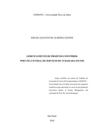 UNINOVE – Universidade Nove de Julho
EDGAR AUGUSTO DE ALMEIDA SANTOS
GERENCIAMENTO DE PROJETOS COM PMBOK
POR UMA CENTRAL DE SERVIÇOS DE TI BASEADA EM ITIL
São Paulo
2016
Artigo científico em caráter do Trabalho de
Conclusão de Curso (TCC) apresentado a UNINOVE –
Universidade Nove de Julho como parte dos requisitos
acadêmicos para aprovação no curso de pós-graduação
Lato-Sensu Master in Project Management, sob
orientação do Prof. Ms. Airton Rodrigues.
 