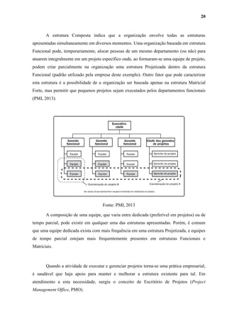 20
A estrutura Composta indica que a organização envolve todas as estruturas
apresentadas simultaneamente em diversos momentos. Uma organização baseada em estrutura
Funcional pode, temporariamente, alocar pessoas de um mesmo departamento (ou não) para
atuarem integralmente em um projeto específico onde, ao formaram-se uma equipe de projeto,
podem criar parcialmente na organização uma estrutura Projetizada dentro da estrutura
Funcional (padrão utilizado pela empresa deste exemplo). Outro fator que pode caracterizar
esta estrutura é a possibilidade de a organização ser baseada apenas na estrutura Matricial
Forte, mas permitir que pequenos projetos sejam executados pelos departamentos funcionais
(PMI, 2013).
Fonte: PMI, 2013
A composição de uma equipe, que varia entre dedicada (preferível em projetos) ou de
tempo parcial, pode existir em qualquer uma das estruturas apresentadas. Porém, é comum
que uma equipe dedicada exista com mais frequência em uma estrutura Projetizada, e equipes
de tempo parcial estejam mais frequentemente presentes em estruturas Funcionais e
Matriciais.
Quando a atividade de executar e gerenciar projetos torna-se uma prática empresarial,
é saudável que haja apoio para manter e melhorar a estrutura existente para tal. Em
atendimento a esta necessidade, surgiu o conceito de Escritório de Projetos (Project
Management Office, PMO).
 