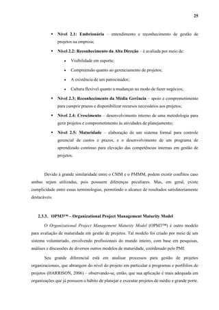 25
 Nível 2.1: Embrionária – entendimento e reconhecimento de gestão de
projetos na empresa;
 Nível 2.2: Reconhecimento da Alta Direção – é avaliada por meio de:
 Visibilidade em suporte;
 Compreensão quanto ao gerenciamento de projetos;
 A existência de um patrocinador;
 Cultura flexível quanto a mudanças no modo de fazer negócios;
 Nível 2.3: Reconhecimento da Média Gerência – apoio e comprometimento
para cumprir prazos e disponibilizar recursos necessários aos projetos;
 Nível 2.4: Crescimento – desenvolvimento interno de uma metodologia para
gerir projetos e comprometimento às atividades de planejamento;
 Nível 2.5: Maturidade – elaboração de um sistema formal para controle
gerencial de custos e prazos, e o desenvolvimento de um programa de
aprendizado contínuo para elevação das competências internas em gestão de
projetos.
Devido à grande similaridade entre o CMM e o PMMM, podem existir conflitos caso
ambas sejam utilizadas, pois possuem diferenças peculiares. Mas, em geral, existe
cumplicidade entre essas terminologias, permitindo o alcance de resultados satisfatoriamente
destacáveis.
2.3.3. OPM3™ – Organizational Project Management Maturity Model
O Organizational Project Management Maturity Model (OPM3™) é outro modelo
para avaliação de maturidade em gestão de projetos. Tal modelo foi criado por meio de um
sistema voluntariado, envolvendo profissionais do mundo inteiro, com base em pesquisas,
análises e discussões de diversos outros modelos de maturidade, coordenado pelo PMI.
Seu grande diferencial está em analisar processos para gestão de projetos
organizacionais, que abrangem do nível do projeto em particular a programas e portfólios de
projetos (HARRISON, 2006) – observando-se, então, que sua aplicação é mais adequada em
organizações que já possuem o hábito de planejar e executar projetos de médio e grande porte.
 