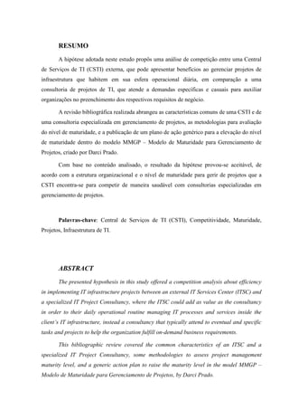 RESUMO
A hipótese adotada neste estudo propôs uma análise de competição entre uma Central
de Serviços de TI (CSTI) externa, que pode apresentar benefícios ao gerenciar projetos de
infraestrutura que habitem em sua esfera operacional diária, em comparação a uma
consultoria de projetos de TI, que atende a demandas específicas e casuais para auxiliar
organizações no preenchimento dos respectivos requisitos de negócio.
A revisão bibliográfica realizada abrangeu as características comuns de uma CSTI e de
uma consultoria especializada em gerenciamento de projetos, as metodologias para avaliação
do nível de maturidade, e a publicação de um plano de ação genérico para a elevação do nível
de maturidade dentro do modelo MMGP – Modelo de Maturidade para Gerenciamento de
Projetos, criado por Darci Prado.
Com base no conteúdo analisado, o resultado da hipótese provou-se aceitável, de
acordo com a estrutura organizacional e o nível de maturidade para gerir de projetos que a
CSTI encontra-se para competir de maneira saudável com consultorias especializadas em
gerenciamento de projetos.
Palavras-chave: Central de Serviços de TI (CSTI), Competitividade, Maturidade,
Projetos, Infraestrutura de TI.
ABSTRACT
The presented hypothesis in this study offered a competition analysis about efficiency
in implementing IT infrastructure projects between an external IT Services Center (ITSC) and
a specialized IT Project Consultancy, where the ITSC could add as value as the consultancy
in order to their daily operational routine managing IT processes and services inside the
client’s IT infrastructure, instead a consultancy that typically attend to eventual and specific
tasks and projects to help the organization fulfill on-demand business requirements.
This bibliographic review covered the common characteristics of an ITSC and a
specialized IT Project Consultancy, some methodologies to assess project management
maturity level, and a generic action plan to raise the maturity level in the model MMGP –
Modelo de Maturidade para Gerenciamento de Projetos, by Darci Prado.
 
