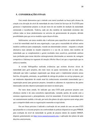 33
5. CONSIDERAÇÕES FINAIS
Este estudo demonstrou que o método com maior resultado na busca pelo alcance da
criação e/ou elevação do nível de maturidade de uma Central de Serviços de TI (CSTI) para
gerenciar e implementar projetos se dá por meio de um modelo de medição de maturidade
estruturado e reconhecido. Todavia, cada um dos modelos de maturidade existentes não
cobrem todas as áreas predominantes no universo de gerenciamento de projetos, abrindo
possibilidades para que novos modelos sejam desenvolvidos.
Infelizmente, um único modelo não é suficiente para especificar em caráter definitivo
o nível de maturidade atual de uma organização, o que gera a necessidade de utilizar outros
modelos confiáveis para comparação, visando um denominador comum – enquanto a solução
alternativa mais adotada no mundo corporativo é o uso de, ao menos, dois modelos de
maturidade que se complementem e gerem resultados mais assertivos, permitindo análises
mais profundas para tomar decisões estrategicamente direcionadas ao aumento da vantagem
competitiva e liderança no segmento de atuação (Market Share) em que a organização que os
utiliza se mantém.
A revisão bibliográfica realizada evidenciou que existem diversos níveis de
maturidade para gerir projetos, dos mais rasos ou quase inexistentes até os mais altos,
indicando que toda e qualquer organização que deseje gerir e implementar projetos possa
fazê-los, divergindo, entretanto, na qualidade da entrega do produto ou serviço proposto, por
ser totalmente dependente do estado atual de conhecimento acumulado (maturidade) que a
organização possui para gerenciar projetos, tornando-os aderentes às expectativas das partes
interessadas (um dos objetivos principais) em maior ou menor grau.
Por meio deste estudo, foi indicado que uma CSTI pode gerenciar projetos com
eficiência similar à de uma consultoria especializada, variando, porém, de acordo com a
estrutura organizacional e, principalmente, nível de maturidade. O nível de maturidade deve
ser constantemente medido e elevado, por meio dos planos de ação expostos neste artigo, para
que a competitividade entre as organizações mantenha-se equivalente.
Em um futuro próximo é indicado a realização de um estudo de caso em uma CSTI
que proponha-se a executar projetos em conformidade às práticas disponíveis no guia PMBoK
para avaliação do nível de maturidade na gestão de projetos dentro do modelo MMGP,
disposto gratuitamente em http://www.maturityresearch.com, e aplicação dos planos de ação
descritos anteriormente.
 