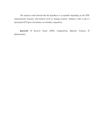 The analysis result showed that the hypothesis is acceptable depending on the ITSC
organizational structure and maturity level to manage projects, making it able to face a
specialized IT Project Consultancy in a healthy competition.
Keywords: IT Services Center (ITSC), Competitivity, Maturity, Projects, IT
Infrastructure.
 