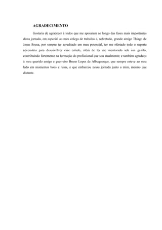 AGRADECIMENTO
Gostaria de agradecer à todos que me apoiaram ao longo das fases mais importantes
desta jornada, em especial ao meu colega de trabalho e, sobretudo, grande amigo Thiago de
Jesus Sousa, por sempre ter acreditado em meu potencial, ter me ofertado todo o suporte
necessário para desenvolver esse estudo, além de ter me mentorado sob sua gestão,
contribuindo fortemente na formação do profissional que sou atualmente; e também agradeço
à meu querido amigo e guerreiro Bruno Lopes de Albuquerque, que sempre esteve ao meu
lado em momentos bons e ruins, e que embarcou nessa jornada junto a mim, mesmo que
distante.
 