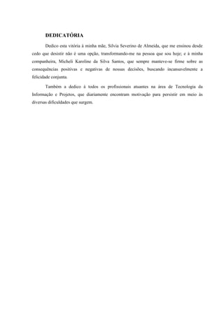 DEDICATÓRIA
Dedico esta vitória à minha mãe, Silvia Severino de Almeida, que me ensinou desde
cedo que desistir não é uma opção, transformando-me na pessoa que sou hoje; e à minha
companheira, Micheli Karoline da Silva Santos, que sempre manteve-se firme sobre as
consequências positivas e negativas de nossas decisões, buscando incansavelmente a
felicidade conjunta.
Também a dedico à todos os profissionais atuantes na área de Tecnologia da
Informação e Projetos, que diariamente encontram motivação para persistir em meio às
diversas dificuldades que surgem.
 