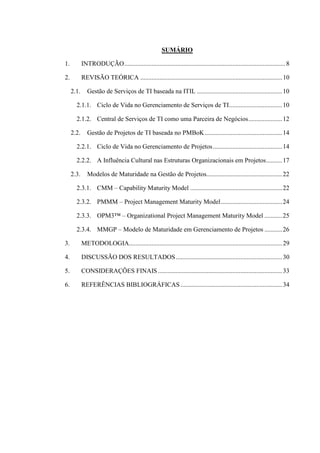 SUMÁRIO
1. INTRODUÇÃO....................................................................................................8
2. REVISÃO TEÓRICA ........................................................................................10
2.1. Gestão de Serviços de TI baseada na ITIL .....................................................10
2.1.1. Ciclo de Vida no Gerenciamento de Serviços de TI.................................10
2.1.2. Central de Serviços de TI como uma Parceira de Negócios.....................12
2.2. Gestão de Projetos de TI baseada no PMBoK................................................14
2.2.1. Ciclo de Vida no Gerenciamento de Projetos...........................................14
2.2.2. A Influência Cultural nas Estruturas Organizacionais em Projetos..........17
2.3. Modelos de Maturidade na Gestão de Projetos...............................................22
2.3.1. CMM – Capability Maturity Model .........................................................22
2.3.2. PMMM – Project Management Maturity Model......................................24
2.3.3. OPM3™ – Organizational Project Management Maturity Model ...........25
2.3.4. MMGP – Modelo de Maturidade em Gerenciamento de Projetos ...........26
3. METODOLOGIA...............................................................................................29
4. DISCUSSÃO DOS RESULTADOS..................................................................30
5. CONSIDERAÇÕES FINAIS .............................................................................33
6. REFERÊNCIAS BIBLIOGRÁFICAS ...............................................................34
 