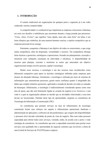 8
1. INTRODUÇÃO
O cenário tradicional em organizações de qualquer porte e segmento já é um velho
conhecido: enorme competividade.
A competitividade é o combustível que impulsiona as empresas a buscarem a liderança
em meio aos desafios e turbulências que encontram durante a longa jornada que percorrem.
“Citius, Altius, Fortius”, que significa “mais rápido, mais alto, mais forte” em latim, é um
lema olímpico que simboliza, de uma maneira bastante concisa, o espírito competitivo que as
empresas precisam levar consigo.
Entretanto, conquistar a liderança é um objetivo de todos os concorrentes, o que exige
muita competência, além de disposição, versatilidade e recursos. Tal competência abrange
áreas técnicas e gerenciais, estratégicas e operacionais, focando em planejamento, execução e
monitoria com validações constantes de efetividade e eficiência. A disponibilidade de
recursos para planejar, executar e monitorar as metas que antecedem um objetivo
organizacional sempre envolve pessoas, capital e tecnologia.
Dentre esses recursos, a tecnologia é um dos recursos mais reconhecidos como
diferencial competitivo para apoio às decisões estratégicas definidas pelas empresas para
alcance da almejada liderança. Geralmente, a tecnologia é utilizada por meio de sistemas de
informações que automatizam processos, geram maior confiança quanto à integridade dos
dados que compõe relatórios gerenciais, agilizando a tomada de decisão em todas as camadas
da hierarquia. Infelizmente, a tecnologia é tradicionalmente considerada apenas como uma
área de apoio, que não está fortemente ligada ao coração do negócio (core business), e esta
visão é a qual as organizações adotam ao decidir que as atividades relacionadas a essa área
devam ser terceirizadas. Partindo deste tipo de oportunidade, surgiram as consultorias de
Tecnologia da Informação e Comunicação (TIC).
As consultorias que prestam serviços na área de infraestrutura de tecnologia
comumente focam seus esforços em suporte à infraestrutura operacional, hardware e
administração de aplicações e softwares de alta performance, que exigem alta disponibilidade
e possuem nível elevado criticidade do ponto de vista do negócio. Mas nem todas possuem
capacidade para ofertar todos estes serviços, variando, então, de acordo com o porte e visão
estratégia da consultoria. As consultorias que tem a capacidade necessária para prestar esses
serviços com qualidade têm a oportunidade de negociar contratos que envolvem a oferta de
uma Central de Serviços de TI (CSTI) para o negócio.
 