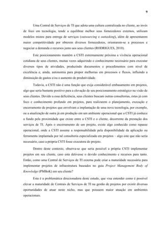 9
Uma Central de Serviços de TI que adota uma cultura centralizada no cliente, ao invés
de foco em tecnologia, tende a equilibrar melhor seus fornecedores externos, utilizam
modelos mistos para entrega de serviços (outsourcing e outtasking), além de apresentarem
maior competitividade por obterem diversos fornecedores, orientarem-se a processos e
negociar a demanda e recursos junto aos seus clientes (RODRIGUES, 2010).
Este posicionamento mantém a CSTI extremamente próxima a vivência operacional
cotidiana de seus clientes, muitas vezes adquirindo o conhecimento necessário para executar
diversos tipos de atividades, produzindo documentos e procedimentos com nível de
excelência e, ainda, autonomia para propor melhorias em processos e fluxos, influindo a
diminuição de gastos e/ou o aumento de produtividade.
Todavia, a CSTI não é uma função que exija considerável embasamento em projetos,
algo que seria bastante positivo para a elevação de seu posicionamento estratégico na visão de
seus clientes. Devido a essa deficiência, seus clientes buscam outras consultorias, estas já com
foco e conhecimento profundo em projetos, para realizarem o planejamento, execução e
encerramento de projetos que envolvam a implantação de uma nova tecnologia, por exemplo,
ou a atualização de outra já em produção em um ambiente operacional que a CSTI já conhece
a fundo pela proximidade que existe entre a CSTI e o cliente, decorrente da prestação dos
serviços de TI. Após o encerramento de um projeto, existe algo conhecido como repasse
operacional, onde a CSTI assume a responsabilidade pela disponibilidade da aplicação ou
ferramenta implantada por tal consultoria especializada em projetos – algo este que não seria
necessário, caso a própria CSTI fosse executora do projeto.
Dentro deste contexto, observa-se que seria possível a própria CSTI implementar
projetos em seu cliente, caso esta detivesse o devido conhecimento e recursos para tanto.
Então, como uma Central de Serviços de TI externa pode criar a maturidade necessária para
implementar projetos de infraestrutura baseados no guia Project Management Body of
Knowledge (PMBoK) em seu cliente?
Esta é a problemática direcionadora deste estudo, que visa entender como é possível
elevar a maturidade de Centrais de Serviços de TI na gestão de projetos por existir diversas
oportunidades de atuar neste nicho, mas que possuem maior atuação em ambientes
operacionais.
 