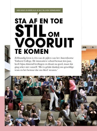 Zelfstandig leren is één van de pijlers van het Amersfoortse
Vathorst	College.	De	innovatieve	school	bestaat	tien	jaar,	
heeft	bijna	duizend	leerlingen	en	draait	nu	goed,	maar	dat	
ging zeker niet vanzelf. ‘Het is gelukt dankzij ons geweldige
team en het bestuur dat ons bleef steunen.’
STA AF EN TOE
STILOM
VOORUITTE KOMEN
HOE HOUD JE KOERS ALS JE WILT BLIJVEN VERNIEUWEN?
 