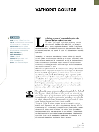 L
eerhuizen vormen de kern van jullie onderwijs.
Waarom? En hoe werkt een leerhuis?
Elly Loman: “Een	leerhuis	is	een	ruimte	ter	grootte	van	zo’n	
vijf	traditionele	klaslokalen.	In	elk	leerhuis	–	we	hebben	er	
zeven	–	kunnen	maximaal	vier	klassen	tegelijk.	De	leerlingen	
werken	zelfstandig	of	in	groepjes,	in	blokken	van	negentig	minuten.	En	er	zit	
een	instructieruimte	aan	vast,	waar	je	als	leraar	zo’n	twintig	minuten	instructie	
mag geven.”
Paul Pashley:	“De	kracht	van	ons	onderwijs	is	dat	een	leerling	voor	een	deel	
zelf	zijn	tijd	kan	invullen.	Er	staat	wiskunde	op	het	rooster,	maar	na	een	korte	
instructie van de docent gaan de leerlingen aan de slag. De een gaat sommen
maken,	de	ander	moet	bijvoorbeeld	nog	een	presentatie	voor	geschiedenis	
voorbereiden. Zo leer je prioriteiten stellen. Die eigen verantwoordelijkheid
zit verweven in alles wat we doen.
Het eerste jaar gebruiken we om de leerlingen op weg te helpen. We besteden
veel aandacht aan het plannen en organiseren van het eigen werk. Sommigen
kunnen	uit	zichzelf	al	goed	plannen,	of	komen	van	een	basisschool	waar	al	
erg zelfstandig wordt gewerkt. En voor leerlingen die er nog niet zo goed in
zijn,	hebben	we	een	weektakensysteem	met	een	stoplichtplanning:	rood	voor	
de	opdrachten	die	ze	nog	moeten	doen,	oranje	voor	waar	ze	aan	bezig	zijn	en	
groen voor de afgeronde taken.
In	het	begin	van	het	eerste	jaar	plannen	we	ook	alle	zes	weken	van	een	les-
periode	voor	de	leerlingen	in,	later	alleen	de	eerste	twee	weken.	En	aan	het	
einde van het jaar hebben ze het te pakken.”
Dat zelfstandig plannen en werken, kan dat ook zónder leerhuizen?
Elly:	“Hoe	meer	vrijheid	je	leerlingen	geeft,	hoe	meer	je	hun	autonomie	aan-
spreekt.	Dan	gaan	ze	op	hun	eigen	manier	aan	het	werk,	op	de	manier	die	bij	
hen	past.	Ze	maken	in	hun	hersenen	dopamine	aan	en	komen	in	een	flow. En
die	vrijheid	krijgen	de	leerlingen	bijna	automatisch	in	zo’n	leerhuis:	de	ruimte	
maakt	klassikaal,	docentgestuurd	onderwijs	niet	mogelijk.
Toen	we	in	2010	in	dit	gebouw	kwamen,	heerste	er	eerst	euforie:	wat	een	
prachtig pand. Maar na een paar weken vroegen sommige docenten zich af of
ze	stukken	van	zo’n	leerhuis	konden	gaan	afschermen,	door	wanden	te	maken	
van gestapelde kluisjes van de leerlingen. Dan zouden er dus weer lokalen
ontstaan.	Ik	dacht:	o	jee,	hoe	moet	ik	dáár	nu	mee	omgaan?	Uiteindelijk	zijn	
we	uitgekomen	op	een	middenweg,	halfhoge	kastenwanden.	Maar	inmiddels	
vragen veel mensen of die wandjes weer weg kunnen. We ervaren ze nu als
een	barrière	in	het	leerhuis,	ze	geven	ons	minder	overzicht.”
DE SCHOOL
NAAM: Vathorst College, Amersfoort
FUNCTIE: Voortgezet onderwijs, openbare
school voor vmbo-t, havo en vwo.
ONDERWIJSVISIE: Kunst en cultuur,
thematisch onderwijs, zelfstandig
leren en digitale ondersteuning.
AANTAL LEERLINGEN: 920
AANTAL MEDEWERKERS: 93
LEEFTIJD: 12-18 jaar
OPGERICHT IN: 2005 (vanaf 2010
in het huidige gebouw)
WEBSITE: www.vathorstcollege.nl
VATHORST COLLEGE
VISIE
113
SCHOLEN OM VAN TE LEREN
 