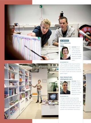 DE MENSEN
ELLY LOMAN (57)
rector
DRIJFVEER: “Ik wil
jonge volwasse-
nen de weg laten
vinden die bij hen
past. Dat doe ik ge-
dreven en, hopelijk,
met verstand van
zaken.”
WIE INSPIREERT JE?
“De 77-jarige schilder David Hockney,
want hij blijft zich steeds ontwikkelen.
Hij werkt nu bijvoorbeeld op een iPad.
Hockney is geïnteresseerd in de wereld
en voedt zichzelf met nieuwe, mooie en
gekke dingen.”
PAUL PASHLEY (42)
afdelingsleider jaar 1
DRIJFVEER: “Ik wil
leerlingen helpen.
En dan niet alleen
bij het verwerven
van kennis en vaar-
digheden, maar
ook bij hun ontwik-
keling als mens.”
WIE INSPIREERT JE?
“Vroeger speelde ik op hoog niveau
cricket en ik heb veel bewondering
voor Peter Cantrell. Dat is een speler die
elke week wist te bewijzen dat hij in de
wereldtop thuishoorde. Het is alleen jam-
mer dat hij zo’n individualist is: hij kon
anderen niet meetrekken naar de top.”
 