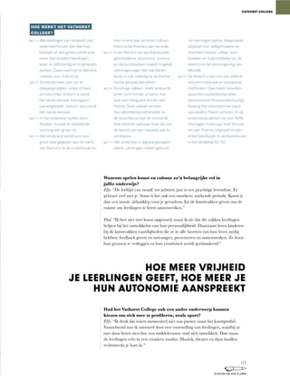 Waarom spelen kunst en cultuur zo’n belangrijke rol in
jullie onderwijs?
Elly:	“De	leeftijd	van	twaalf	tot	achttien	jaar	is	een	prachtige	levensfase.	Er	
gebeurt	veel	met	je.	Soms	is	het	ook	een	onzekere,	zoekende	periode.	Kunst	is	
dan een mooie uitlaatklep voor je gevoelens. En de kunstvakken geven ons de
ruimte om leerlingen te leren samenwerken.”
Paul:	“Ik	ben	niet	met	kunst	opgevoed,	maar	ik	zie	dat	die	vakken	leerlingen	
helpen bij het ontwikkelen van hun persoonlijkheid. Daarnaast leren kinderen
bij de kunstvakken vaardigheden die ze in alle facetten van hun leven nodig
hebben:	feedback	geven	en	ontvangen,	presenteren	en	samenwerken.	Ze	leren	
hun grenzen te verleggen en hun creativiteit wordt gestimuleerd.”
Had het Vathorst College ook een ander onderwerp kunnen
kiezen om zich mee te profileren, zoals sport?
Elly:	“Ik	denk	dat	zoiets	momenteel	niet	zou	passen	naast	het	kunstprofiel.	
Vanochtend	was	ik	ontroerd	door	een	voorstelling	van	leerlingen,	waarbij	ze	
met dans lieten zien hoe een middeleeuwse stad zich ontwikkelt. Dan staan
de	leerlingen	echt	in	een	creatieve	modus.	Muziek,	theater	en	dans	knallen	
rechtstreeks je hart in.”
HOE WERKT HET VATHORST
COLLEGE?
Alle leerlingen zijn verdeeld over
zeven leerhuizen. Een leerhuis
bestaat uit een grote ruimte voor
meer dan honderd leerlingen,
waar ze zelfstandig en in groepjes
werken. Daarnaast zijn er kleinere
ruimtes voor instructie.
De eerste twee jaar zijn er
dakpangroepen: vmbo-t/havo
en havo/vwo. Vmbo-t is vanaf
het derde leerjaar homogeen
samengesteld, havo en vwo vanaf
het vierde leerjaar.
In het onderwijs spelen dans,
theater, muziek en beeldende
vorming een grote rol.
Het onderwijs wordt voor een
groot deel gegeven aan de hand
van thema’s. In de onderbouw ko-
men in drie jaar achttien cultuur-
historische thema’s aan de orde.
In de thema’s zijn aardrijkskunde,
geschiedenis, economie, science
en de kunstvakken zoveel mogelijk
samengevoegd. Het vak Neder-
lands is ook volledig bij de thema-
tische aanpak betrokken.
Sommige vakken, zoals wiskunde,
lenen zich minder of soms niet
voor een integratie binnen een
thema. Deze vakken worden
dan afzonderlijk behandeld. In
de bovenbouw laat de school de
thematische opbouw meer los om
de kennis van een bepaald vak te
verdiepen.
Het onderwijs is digitaal georgani-
seerd. Leerlingen maken gebruik
van een eigen laptop. Vakgroepen
plaatsen hun zelfgemaakte op-
drachten, lesstof, uitleg, voor-
beelden en hulpmiddelen op de
elektronische leeromgeving van
Moodle.
De lesstof is een mix van zelfont-
worpen materiaal en bestaande
methoden. Daarnaast benutten
docenten buitenlandse sites
(bijvoorbeeld Khanacademy.org),
ﬂipping the classroom en input
van andere Pleion-scholen. In de
onderbouw werken ze voor 90%
met eigen materiaal, met School-
tas van Thieme (digitaal) en een
enkel basisboek. In de bovenbouw
is die verdeling 50/50.
VATHORST COLLEGE
HOE MEER VRIJHEID
JE LEERLINGEN GEEFT, HOE MEER JE
HUN AUTONOMIE AANSPREEKT
115
SCHOLEN OM VAN TE LEREN
 