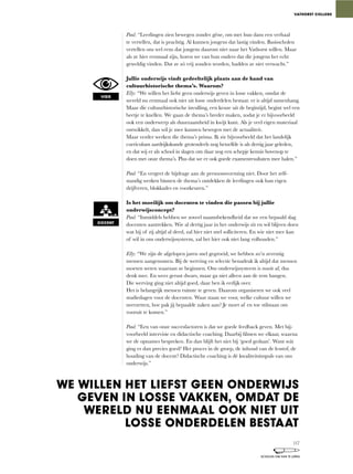 Paul:	“Leerlingen	zien	bewegen	zonder	gêne,	om	met	hun	dans	een	verhaal	
te	vertellen,	dat	is	prachtig.	Al	kunnen	jongens	dat	lastig	vinden.	Basisscholen	
vertellen	ons	wel	eens	dat	jongens	daarom	niet	naar	het	Vathorst	willen.	Maar	
als	ze	hier	eenmaal	zijn,	horen	we	van	hun	ouders	dat	die	jongens	het	echt	
geweldig	vinden.	Dat	ze	zó	vrij	zouden	worden,	hadden	ze	niet	verwacht.”
Jullie onderwijs vindt gedeeltelijk plaats aan de hand van
cultuurhistorische thema’s. Waarom?
Elly:	“We	willen	het	liefst	geen	onderwijs	geven	in	losse	vakken,	omdat	de	
wereld	nu	eenmaal	ook	niet	uit	losse	onderdelen	bestaat:	er	is	altijd	samenhang.	
Maar	die	cultuurhistorische	invulling,	een	keuze	uit	de	begintijd,	begint	wel	een	
beetje	te	knellen.	We	gaan	de	thema’s	breder	maken,	zodat	je	er	bijvoorbeeld	
ook een onderwerp als duurzaamheid in kwijt kunt. Als je veel eigen materiaal
ontwikkelt,	dan	wil	je	mee	kunnen	bewegen	met	de	actualiteit.
Maar	verder	werken	die	thema’s	prima.	Ik	zie	bijvoorbeeld	dat	het	landelijk	
curriculum	aardrijkskunde	grotendeels	nog	hetzelfde	is	als	dertig	jaar	geleden,	
en dat wij er als school in slagen om daar nog een schepje kennis bovenop te
doen met onze thema’s. Plus dat we er ook goede examenresultaten mee halen.”
Paul:	“En	vergeet	de	bijdrage	aan	de	persoonsvorming	niet.	Door	het	zelf-
standig werken binnen de thema’s ontdekken de leerlingen ook hun eigen
drijfveren,	blokkades	en	voorkeuren.”
Is het moeilijk om docenten te vinden die passen bij jullie
onderwijsconcept?
Paul:	“Inmiddels	hebben	we	zoveel	naamsbekendheid	dat	we	een	bepaald	slag	
docenten aantrekken. Wie al dertig jaar in het onderwijs zit en wil blijven doen
wat	hij	of	zij	altijd	al	deed,	zal	hier	niet	snel	solliciteren.	En	wie	niet	mee	kan	
of	wil	in	ons	onderwijssysteem,	zal	het	hier	ook	niet	lang	volhouden.”
Elly:	“We	zijn	de	afgelopen	jaren	snel	gegroeid,	we	hebben	zo’n	zeventig	
mensen aangenomen. Bij de werving en selectie benadruk ik altijd dat mensen
moeten	weten	waaraan	ze	beginnen.	Ons	onderwijssysteem	is	nooit	af,	dus	
denk	mee.	En	wees	gerust	dwars,	maar	ga	niet	alleen	aan	de	rem	hangen.	
Die	werving	ging	niet	altijd	goed,	daar	ben	ik	eerlijk	over.	
Het is belangrijk mensen ruimte te geven. Daarom organiseren we ook veel
studiedagen	voor	de	docenten.	Waar	staan	we	voor,	welke	cultuur	willen	we	
neerzetten,	hoe	pak	jij	bepaalde	zaken	aan?	Je	moet	af	en	toe	stilstaan	om	
vooruit te komen.”
Paul:	“Een	van	onze	succesfactoren	is	dat	we	goede	feedback	geven.	Met	bij-
voorbeeld	intervisie	en	didactische	coaching.	Daarbij	filmen	we	elkaar,	waarna	
we de opnames bespreken. En dan blijft het niet bij ‘goed gedaan’. Want wát
ging	er	dan	precies	goed?	Het	proces	in	de	groep,	de	inhoud	van	de	lesstof,	de	
houding van de docent? Didactische coaching is dé kwaliteitsimpuls van ons
onderwijs.”
VATHORST COLLEGE
VISIE
DOCENT
WE WILLEN HET LIEFST GEEN ONDERWIJS
GEVEN IN LOSSE VAKKEN, OMDAT DE
WERELD NU EENMAAL OOK NIET UIT
LOSSE ONDERDELEN BESTAAT
117
SCHOLEN OM VAN TE LEREN
 