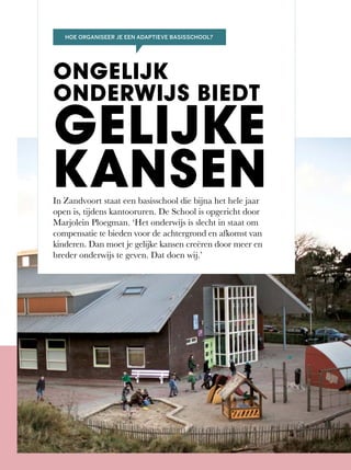 In	Zandvoort	staat	een	basisschool	die	bijna	het	hele	jaar	
open	is,	tijdens	kantooruren.	De	School	is	opgericht	door	
Marjolein Ploegman. ‘Het onderwijs is slecht in staat om
compensatie te bieden voor de achtergrond en afkomst van
kinderen. Dan moet je gelijke kansen creëren door meer en
breder onderwijs te geven. Dat doen wij.’
ONGELIJK
ONDERWIJS BIEDT
GELIJKE
KANSEN
HOE ORGANISEER JE EEN ADAPTIEVE BASISSCHOOL?
 