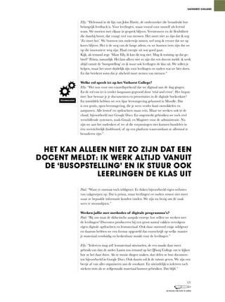 Elly: “Helemaal	in	de	lijn	van	John	Hattie,	de	onderzoeker	die	benadrukt	hoe	
belangrijk	feedback	is.	Voor	leerlingen,	maar	vooral	voor	onszelf	als	lerend	
team.	We	moeten	met	elkaar	in	gesprek	blijven.	Vernieuwen	en	de	flexibiliteit	
die	daarbij	hoort,	dat	vraagt	veel	van	mensen.	Het	moet	niet	zo	zijn	dat	ik	zeg:	
‘Zo	moet	het.’	We	bouwen	ons	onderwijs	samen,	wel	zorg	ik	ervoor	dat	we	op	
koers	blijven.	Het	is	de	weg	van	de	lange	adem,	en	we	kunnen	trots	zijn	dat	we	
op die innovatieve weg zijn. Haal energie uit wat goed gaat.
Kijk,	als	iemand	zegt:	‘Maar	Elly,	ik	kan	dit	nog	niet.	Mag	ik	training	op	dat	ge-
bied?’	Prima,	natuurlijk.	Het	kan	alleen	niet	zo	zijn	dat	een	docent	meldt:	ik	werk	
altijd vanuit de ‘busopstelling’ en ik stuur ook leerlingen de klas uit. We willen je
helpen,	maar	het	moet	duidelijk	zijn	voor	leerlingen	en	ouders	wat	we	hier	doen.	
En dat betekent soms dat je afscheid moet nemen van mensen.”
Welke rol speelt ict op het Vathorst College?
Elly:	“Het	was	voor	ons	vanzelfsprekend	dat	we	digitaal	aan	de	slag	gingen.	
En de rol van ict is verder langzaam gegroeid door ‘trial and error’. Het begon
met:	hoe	bewaar	je	je	documenten	en	presentaties	in	de	digitale	boekenkast?	
En	inmiddels	hebben	we	een	fijne	leeromgeving	gebouwd	in	Moodle.	Dat	
is	een	gratis,	open	leeromgeving,	die	je	weer	verder	kunt	ontwikkelen	en	
aanpassen. Alle lesstof en opdrachten staan erin. Maar we werken ook in de
cloud,	bijvoorbeeld	met	Google	Docs.	En	ongemerkt	gebruiken	we	toch	veel	
verschillende	systemen,	zoals	Gmail,	en	Magister	voor	de	administratie.	Nu	
zijn we aan het nadenken of we al die toepassingen niet kunnen bundelen in
één	overzichtelijk	dashboard,	of	op	een	platform	waarvandaan	ze	allemaal	te	
benaderen zijn.”
Paul:	“Want	er	ontstaat	toch	wildgroei.	Er	doken	bijvoorbeeld	eigen	websites	
van	vakgroepen	op.	Dat	is	prima,	maar	leerlingen	en	ouders	wisten	niet	meer	
waar ze bepaalde informatie konden vinden. We zijn nu bezig om de zaak
weer te stroomlijnen.”
Werken jullie met methodes of digitale programma’s?
Paul:	“Bij	ons	staat	de	didactische	aanpak	voorop:	hoe	willen	we	werken	met	
de leerlingen? Docenten produceren bij een groot aantal vakken vervolgens
eigen digitale opdrachten en lesmateriaal. Ook daar ontstond enige wildgroei
en daarom hebben we een format opgesteld dat voorschrijft op welke manier
je materiaal eenduidig en herkenbaar maakt voor de leerlingen.”
Elly:	“Iedereen	mag	zelf	lesmateriaal	uitwisselen,	de	een	maakt	daar	meer	
gebruik	van	dan	de	ander.	Laatst	was	iemand	op	het	IJburg	College	om	te	kijken	
hoe	ze	het	daar	doen.	Als	ze	mooie	dingen	maken,	dan	delen	ze	hun	documen-
ten bijvoorbeeld in Google Docs. Ook daarin wil ik de ruimte geven. We zijn een
beetje af van alles organiseren aan de voorkant. En uiteindelijk is iedereen toch
stiekem trots als ze zelfgemaakt materiaal kunnen gebruiken. Dat blijft.”
VATHORST COLLEGE
HET KAN ALLEEN NIET ZO ZIJN DAT EEN
DOCENT MELDT: IK WERK ALTIJD VANUIT
DE ‘BUSOPSTELLING’ EN IK STUUR OOK
LEERLINGEN DE KLAS UIT
TECHNOLOGIE
121
SCHOLEN OM VAN TE LEREN
 