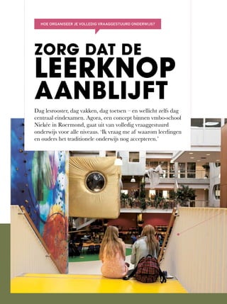 Dag	lesrooster,	dag	vakken,	dag	toetsen	–	en	wellicht	zelfs	dag	
centraal	eindexamen.	Agora,	een	concept	binnen	vmbo-school	
Niekée	in	Roermond,	gaat	uit	van	volledig	vraaggestuurd	
onderwijs	voor	alle	niveaus.	‘Ik	vraag	me	af	waarom	leerlingen	
en ouders het traditionele onderwijs nog accepteren.’
ZORG DAT DE
LEERKNOP
AANBLIJFT
HOE ORGANISEER JE VOLLEDIG VRAAGGESTUURD ONDERWIJS?
 