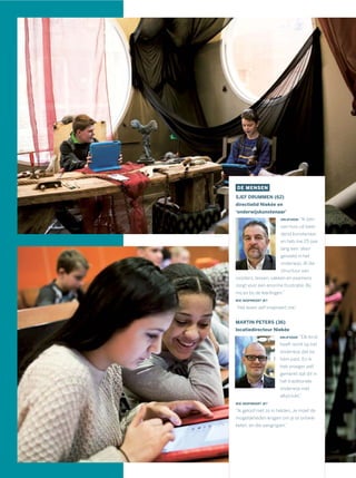 DE MENSEN
SJEF DRUMMEN (62)
directielid Niekée en
‘onderwijskunstenaar’
DRIJFVEER: “Ik ben
van huis uit beel-
dend kunstenaar,
en heb me 25 jaar
lang een ‘alien’
gevoeld in het
onderwijs. Al die
structuur van
roosters, lessen, vakken en examens
zorgt voor een enorme frustratie. Bij
mij en bij de leerlingen.”
WIE INSPIREERT JE?
“Het leven zelf inspireert me.”
MARTIN PETERS (36)
locatiedirecteur Niekée
DRIJFVEER: “Elk kind
heeft recht op het
onderwijs dat bij
hem past. En ik
heb vroeger zelf
gemerkt dat dit in
het traditionele
onderwijs niet
altijd lukt.”
WIE INSPIREERT JE?
“Ik geloof niet zo in helden. Je moet de
mogelijkheden krijgen om je te ontwik-
kelen, en die aangrijpen.”
 