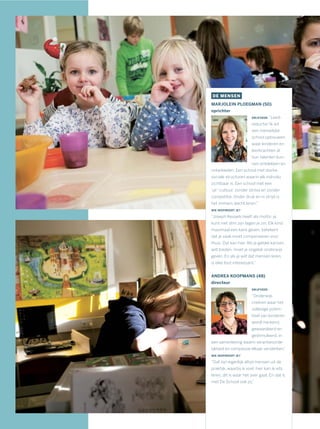 DE MENSEN
MARJOLEIN PLOEGMAN (50)
oprichter
DRIJFVEER: “Leed-
reductie! Ik wil
een menselijke
school opbouwen,
waar kinderen en
leerkrachten al
hun talenten kun-
nen ontdekken en
ontwikkelen. Een school met sterke
sociale structuren waarin elk individu
zichtbaar is. Een school met een
‘ja!’-cultuur, zonder stress en zonder
competitie. Onder druk en in strijd is
het immers slecht leren.”
WIE INSPIREERT JE?
“Joseph Kessels heeft als motto: je
kunt niet slim zijn tegen je zin. Elk kind
maximaal een kans geven, betekent
dat je vaak moet compenseren voor
thuis. Dat kan hier. Als je gelijke kansen
wilt bieden, moet je ongelijk onderwijs
geven. En als je wilt dat mensen leren,
is elke fout interessant.”
ANDREA KOOPMANS (48)
directeur
DRIJFVEER:
“Onderwijs
creëren waar het
volledige poten-
tieel van kinderen
wordt herkend,
gewaardeerd en
gestimuleerd, in
een samenleving waarin verantwoorde-
lijkheid en compassie elkaar versterken.”
WIE INSPIREERT JE?
“Dat zijn eigenlijk altijd mensen uit de
praktijk, waarbij ik voel: hier kan ik iets
leren, dit is waar het over gaat. En dat is
met De School ook zo.”
 