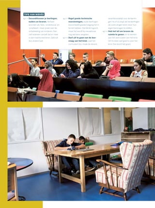 TIPS VAN NIEKÉE
Deconditioneer je leerlingen,
ouders en leraren. Verbied
woorden als ‘klas’,‘onderbouw’ en
‘proefwerk’, maar praat over de
ontwikkeling van kinderen. Dan
ziet iedereen vanzelf dat er meer
is dan traditioneel leren. Gebruik
dus andere taal.
Regel goede technische
voorzieningen, zodat leerlingen
bijvoorbeeld goede toegang tot in-
ternet hebben. Dat klinkt logisch,
maar het wordt bij nieuwbouw
nog wel eens vergeten.
Durf uit te gaan van de leer-
vraag van het kind. Laat het
curriculum los, maak de docent
verantwoordelijk voor de leerlin-
gen: hij of zij zorgt dat de leerlingen
de juiste dingen leren door hun
eigen leervragen te stellen.
Heb het lef om leraren de
ruimte te geven om te werken
aan het vertrouwen van het kind.
Om te doen wat goed is voor het
kind. Dan komt het goed.
 