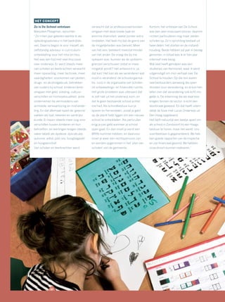 HET CONCEPT
Zo is De School ontstaan
Marjolein Ploegman, oprichter:
“Zo’n tien jaar geleden werkte ik als
opleidingsadviseur in het bedrijfsle-
ven. Daarna begon ik voor mezelf, als
zelfstandig adviseur in curriculum-
ontwikkeling voor het mbo en hbo.
Het was een tijd met veel discussie
over onderwijs. Er werd steeds meer
van scholen en leerkrachten verwacht:
meer opvoeding, meer techniek, meer
vaardigheden; voorkomen van pesten,
drugs- en alcoholgebruik; betrekken
van ouders bij school; kinderen leren
omgaan met geld, voeding, cultuur-
verschillen en homoseksualiteit; actie
ondernemen bij vermoedens van
armoede, verwaarlozing en mishande-
ling. En dat allemaal naast de ‘gewone’
vakken als taal, rekenen en aardrijks-
kunde. Er kwam steeds meer oog voor
verschillen tussen kinderen en hun
behoeften, en leerlingen kregen steeds
vaker labels als dyslexie, dyscalculie,
autisme, adhd, pdd nos, hoogbegaafd
en hoogsensitief.
Van scholen en leerkrachten werd
verwacht dat ze professioneel konden
omgaan met deze brede taak en
enorme diversiteit, veelal zonder extra
middelen. Het leek mij dat de grens van
de mogelijkheden was bereikt. Meer
van het een, betekent meestal minder
van het ander. De vraag die bij me
opkwam was: kunnen we de systeem-
grenzen verschuiven zodat er meer
mogelijk wordt? Het antwoord is: ja,
dat kan! Het kan als we veranderen wat
nooit is veranderd: de schoolorganisa-
tie. Juist in de organisatie van scholen
zit ontwikkelings- en financiële ruimte.
Het grote probleem was uiteraard dat
ik zelf niet uit het onderwijs kom, en
dat ik geen bestaande school achter
me had. Als schoolbestuur kun je
sparen en herverdelen, zodat je geld
op de plank hebt liggen om een nieuwe
school te ontwikkelen. Als particulier
krijg je pas geld wanneer je school
open gaat. En dan moet je eerst een
BRIN-nummer hebben, en daarvoor
moet je weer een rechtspersoon zijn,
en worden opgenomen in het ‘plan van
scholen’ van de gemeente.
Kortom, het ontstaan van De School
was een zeer moeizaam proces, daarom
richten particulieren nog maar zelden
scholen op. Zo’n oprichting bestaat uit
twee delen: het starten en de instand-
houding. Beide hebben vijf jaar in beslag
genomen, in totaal was ik er tien jaar
intensief mee bezig.
Wat veel heeft geholpen was een
studiereis van Kennisnet, waar ik werd
uitgenodigd om mijn verhaal over De
School te houden. Op die reis waren
veel bestuurders aanwezig die open
stonden voor verandering, en ik kon hen
laten zien dat verandering ook echt mo-
gelijk is. De erkenning die we daarvoor
kregen, binnen de sector, is echt een
doorbraak geweest. En dat heeft uitein-
delijk de fusie met Lucas Onderwijs uit
Den Haag opgeleverd.
Het blijft natuurlijk een beetje apart om
als school in Zandvoort bij een Haags
bestuur te horen, maar het werkt: ons
voortbestaan is gegarandeerd. We heb-
ben goede rapporten van de inspectie
en zijn ﬁnancieel gezond. We hebben
onze droom kunnen realiseren.”
 