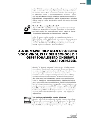 Andrea: “We	leiden	onze	mensen	dus	grotendeels	zelf	op,	omdat	we	op	een	heel	
andere	manier	werken:	er	is	geen	jaarklassensysteem,	leerkrachten	werken	in	
een team met en naast elkaar. Ze moeten elkaars en hun eigen ontwikkelpun-
ten en kwaliteiten kennen. En ontzettend goed kunnen organiseren. Dat leren
ze	in	de	praktijk.	En	dat	vraagt	om	begeleiding,	ondersteuning,	gesprekken	en	
observaties. Onze leerkrachten hebben ook veel intensiever contact met ouders.
Ook	dat	vraagt	om	scholing	op	de	werkplek,	want	de	pabo	besteedt	hier	weinig	
aandacht aan.”
Wat is de rol van ict in jullie onderwijs?
Marjolein:	“We	kijken	zorgvuldig	naar	ict-toepassingen	die	onze	opvattingen	
ondersteunen.	Producenten	linken	digitale	leermiddelen	aan	personaliseren,	
maar	in	het	ontwerp	gaan	ze	uit	van	klassieke	situaties,	niet	van	het	individu.	
Veel	producten	vallen	daarom	af	voor	onze	manier	van	werken.”
Andrea:	“Ik	ben	wel	redelijk	enthousiast	over	toepassingen	als	Snappet	en	
Rekentuin. Maar ook deze applicaties zijn ontworpen voor klassen en groepen.
Dus	praktisch	zijn	ze	moeilijk	in	te	passen,	en	kunnen	we	ze	slechts	beperkt	
gebruiken.	We	hebben	bijvoorbeeld	ook	geen	digiborden,	want	zo’n	bord	
versterkt	volgens	ons	traditioneel,	klassikaal	onderwijs.”
Marjolein: ”En	de	meeste	programma’s	werken	met	een	goed/fout-systeem,	
ze vertellen een kind niet wat het aan het leren is. Het zou mooi zijn als er
een	analyse	wordt	gegeven,	die	vertelt	wat	de	leerling	goed	of	verkeerd	doet,	
en zo nodig verwijst naar instructie om dat zwakke stuk bij te leren.
Ict	wordt	vaak	in	een	adem	genoemd	met	personaliseren,	maar	de	belang-
rijkste belemmering voor personaliseren is de administratieve organisatie.
Daar wordt weinig voor ontwikkeld. Een gewone school administreert op
school-	en	groepsniveau,	maar	wij	zoeken	naar	een	inrichting	op	het	niveau	
van elk individu. We zouden bijvoorbeeld graag digitaal willen bijhouden hoe
laat elke leerling binnenkomt en weer weggaat. Dat moeten we registreren om
duidelijk te maken dat we voor elk kind de minimaal verplichte onderwijstijd
halen. Maar welke leverancier gaat zo’n systeem bouwen voor één school van
honderd	leerlingen?	Als	de	markt	hier	geen	oplossing	voor	vindt,	is	er	geen	
school die gepersonaliseerd onderwijs gaat toepassen. Dat is simpelweg te
arbeidsintensief.”
Zijn die flexibele schooltijden wettelijk toegestaan?
Marjolein:	“In	het	begin	overtraden	we	de	wettelijke	regels	over	onderwijstijd.	
Want onderwijs telt bijvoorbeeld niet als onderwijs wanneer het plaatsvindt
in de door de minister vastgestelde vakanties. En in de overige weken mag er
bijvoorbeeld slechts zeven keer per jaar een vierdaagse schoolweek zijn.”
ALS DE MARKT HIER GEEN OPLOSSING
VOOR VINDT, IS ER GEEN SCHOOL DIE
GEPERSONALISEERD ONDERWIJS
GAAT TOEPASSEN.
DE SCHOOL
TECHNOLOGIE
OBSTAKELS
25
SCHOLEN OM VAN TE LEREN
 