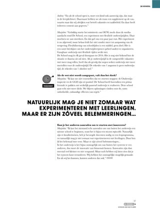 Andrea:	“En	als	de	school	open	is,	moet	een	kind	ook	aanwezig	zijn,	dat	staat	
in	de	leerplichtwet.	Daarnaast	hebben	we	als	team	een	supplement	op	de	cao,	
waarin staat dat wij afwijken wat betreft vakanties en taakbeleid. En daar heeft
iedereen consent aan gegeven.”
Marjolein:	“Gelukkig	startte	het	ministerie	van	OCW,	mede	door	de	media-
aandacht	rond	De	School,	een	experiment	met	flexibele	onderwijstijden.	Daar	
mochten we aan meedoen. En dat gaf ons een paar jaar rust. Het experiment
is	nu	afgerond,	maar	helaas	leidt	het	niet	zonder	meer	tot	aanpassing	van	de	
wetgeving.	Flexibilisering	van	schooltijden	is	een	middel,	geen	doel.	Het	is	
een soort breekijzer om het onderwijsleerproces geheel anders te organiseren.
Gangbaar	onderwijs	met	flexibele	tijden	werkt	niet.	
De School mag in elk geval doorgaan tot 2016. Het is nog niet bekend hoe de
situatie er daarna uit zal zien. Als je onderwijstijd in de vastgestelde vakanties
niet	meer	mag	tellen,	heeft	dat	als	gevolg	dat	negen	weken	onderwijs	niet	meer	
meetellen voor de onderwijstijd. De rekenles van 1 augustus is geen onderwijs-
tijd,	de	rekenles	van	1	oktober	wel.”
Als de wet niet wordt aangepast, valt dan het doek?
Marjolein:	“Ik	kan	me	niet	voorstellen	dat	we	moeten	stoppen:	de	Onderwijs-
inspectie	en	de	GGD	zijn	zó	positief.	De	School	heeft	bovendien	een	prima	
formule te pakken om werkelijk passend onderwijs te realiseren. Deze school
gaat	echt	niet	meer	dicht.	We	blijven	oplossingen	vinden	voor	de,	soms	
onbedoelde,	onhandige	effecten	van	regels.”
Kun je het anderen aanraden om te starten met innoveren?
Marjolein: “Ik	kan	het	niemand	echt	aanraden	om	van	buiten	het	onderwijs	een	
nieuwe	school	te	beginnen,	want	het	is	bijna	een	mission impossible. Natuurlijk
zijn	er	kwaliteitseisen,	heb	je	bevoegde	docenten	nodig	en	een	lesprogramma,	
en natuurlijk mag je niet zomaar wat experimenteren met leerlingen. Daar ben
ik	het	helemaal	mee	eens.	Maar	er	zijn	zóveel	belemmeringen...
In	het	onderwijs	is	het	bijna	onmogelijk	om	van	buiten	het	systeem	te	ver-
anderen,	dus	moet	de	innovatie	van	binnenuit	komen.	Innovaties	zijn	dan	
meestal veel kleiner en niet vergaand. Maar toch hebben wij laten zien dat je
het systeem kunt veranderen. Wij hebben het onmogelijke mogelijk gemaakt.
En	als	wij	het	kunnen,	kunnen	anderen	dat	ook.”	
NATUURLIJK MAG JE NIET ZOMAAR WAT
EXPERIMENTEREN MET LEERLINGEN.
MAAR ER ZIJN ZÓVEEL BELEMMERINGEN...
DE SCHOOL
TOEKOMST
27
SCHOLEN OM VAN TE LEREN
 