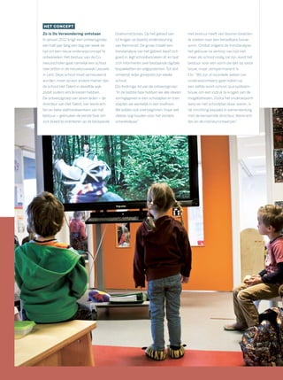 HET CONCEPT
Zo is De Verwondering ontstaan
In januari 2012 krijgt een ontwerpgroep
een half jaar lang een dag per week de
tijd om een nieuw onderwijsconcept te
ontwikkelen. Het bestuur van de Co-
nexusscholen gaat namelijk een school
neerzetten in de nieuwbouwwijk Laauwik
in Lent. Deze school moet vernieuwend
worden, maar op een andere manier dan
de school Het Talent in dezelfde wijk,
zodat ouders iets te kiezen hebben.
De ontwerpgroep van zeven leden – de
directeur van Het Talent, vier leerkrach-
ten en twee stafmedewerkers van het
bestuur – gebruiken de eerste fase om
zich breed te oriënteren op de bestaande
(toekomst)visies. Op het gebied van
ict krijgen ze daarbij ondersteuning
van Kennisnet. De groep maakt een
trendanalyse van het gebied, leest zich
goed in, legt schoolbezoeken af, en laat
zich informeren over bestaande digitale
lespakketten en volgsystemen. Tot slot
ontwerpt ieder groepslid zijn ideale
school.
Elo Andringa, lid van de ontwerpgroep:
“In de laatste fase hebben we alle ideeën
vormgegeven in een schoolplan en toen
stapten we werkelijk in een sneltrein.
We wilden ook snel beginnen, maar wel
steeds oog houden voor het verdere
ontwikkelpad.”
Het bestuur heeft van tevoren besloten
te zoeken naar een betaalbare bouw-
vorm. Omdat volgens de trendanalyse
het gebouw na verloop van tijd niet
meer als school nodig zal zijn, kiest het
bestuur voor een vorm die lijkt op vaste
bouw, maar semipermanent is.
Elo: “Wij zijn al na enkele weken van
onderwijsontwerp gaan kijken op
een zelfde soort school, qua systeem-
bouw, om een indruk te krijgen van de
mogelijkheden. Zodra het onderwijsont-
werp en het schoolplan klaar waren, is
de inrichting bepaald in samenwerking
met de benoemde directeur, leerkrach-
ten en de interieurontwerper.”
 