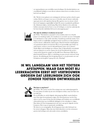 we tegemoetkomen aan verschillen tussen leerlingen. En doordat kinderen van
verschillende	leeftijden	en	met	diverse	talenten	samen	leren	en	werken,	leren	ze	
heel veel van elkaar.”
Elo: “Ik	heb	ervoor	gekozen	om	voorlopig	niet	als	leraar	op	deze	school	te	gaan	
werken.	Ik	heb	veel	respect	voor	wat	er	is	bereikt,	maar	de	nieuwe	onderwijs-
opzet past niet in alle opzichten bij mij. Het opzetten van een nieuwe school
kost	in	de	beginjaren	ongelooflijk	veel	tijd.	De	onrust	en	praktische	problemen	
die	erbij	komen	kijken,	vind	ik	lastig.	Maar	ik	ben	blij	dat	we	het	onderwijs	
hebben	ontworpen	dat	het	beste	is	voor	de	leerlingen,	en	niet	het	onderwijs	dat	
het beste bij ieder individueel lid van de ontwerpgroep past.”
Wat zijn de zichtbare resultaten tot nu toe?
Jan Willem:	“Om	kinderen	associatief	te	leren	denken,	laten	we	ze	bij	elk	
project een mindmap maken. Zo visualiseren ze overzicht van wat er belangrijk
is en dat kunnen ze dan verder uitwerken. Gaandeweg wordt dat routine. Leer-
lingen	worden	zo	makkelijker	getriggerd,	komen	op	ideeën	en	raken	geïnteres-
seerd	in	nieuwe,	zelfbedachte	onderwerpen.	Daarom	heeft	het	mindmaphuis	
zo’n	prominente	plek	in	ons	interieur.	Het	is	een	persoonlijk,	open	huisje	van	
stalen	buizen,	waarin	ze	aan	de	tekentafel	kunnen	zitten	om	te	schetsen.	
Verder	blijven	onze	leerlingen	me	verbazen.	Sam	(4)	bijvoorbeeld,	verwonderde	
zich over planeten en sterren. Samen met de juf formuleerde hij een leer-
vraag waarin hij precies aangaf wat hij wilde leren. Daarnaast wilde hij een
planetenmodel bouwen. Hij is er wekenlang een paar uur per week mee bezig
geweest. Als afsluiting gaf deze leergierige kleuter er een presentatie over aan
de	kinderen	uit	leerplein	3	(groep	6-8,	red.).	Prachtig!”
Wat kan er nog beter?
Jan Willem:	“De	toetsen	van	het	Cito	wringen	met	onze	onderwijsaanpak.	In	
de	eerste	plaats	al	omdat	wij	niet	met	schooljaren	werken,	maar	met	fases	van	
een half jaar.
En	nu	gebruiken	we	ook	de	digitale	rekenomgeving	Math,	waarin	kinderen	
meer	hun	eigen	leerweg	kunnen	volgen.	De	referentieniveaus	van	het	Cito	
zitten	er	wel	in,	maar	het	kan	dus	dat	leerlingen	zelf	besluiten	om	verschillende	
rekenonderwerpen op verschillende tijdstippen in het schooljaar te volgen.
Dan	sluiten	de	Cito-voortgangstoetsen	niet	meer	aan	op	de	volgorde	van	het	
leerproces. Dat is nog een spannende ontwikkeling.
We	zitten	in	een	overgangsfase.	Ik	wil	langzaam	maar	zeker	helemaal	van	
het toetsen afstappen. Maar dan moet bij leerkrachten eerst het vertrouwen
groeien dat leerlingen zich ook zonder toetsen ontwikkelen.
DE VERWONDERING
IK WIL LANGZAAM VAN HET TOETSEN
AFSTAPPEN. MAAR DAN MOET BIJ
LEERKRACHTEN EERST HET VERTROUWEN
GROEIEN DAT LEERLINGEN ZICH OOK
ZONDER TOETSEN ONTWIKKELEN
ZICHTBARE
RESULTATEN
VERBETER-
PUNTEN
41
SCHOLEN OM VAN TE LEREN
 