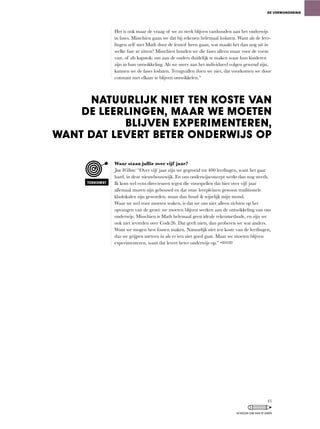 Het is ook maar de vraag of we zo sterk blijven vasthouden aan het onderwijs
in fases. Misschien gaan we dat bij rekenen helemaal loslaten. Want als de leer-
lingen	zelf	met	Math	door	de	lesstof	heen	gaan,	wat	maakt	het	dan	nog	uit	in	
welke fase ze zitten? Misschien houden we die fases alleen maar voor de vorm
vast,	of	als	kapstok:	om	aan	de	ouders	duidelijk	te	maken	waar	hun	kinderen	
zijn	in	hun	ontwikkeling.	Als	we	meer	aan	het	individueel	volgen	gewend	zijn,	
kunnen	we	de	fases	loslaten.	Terugvallen	doen	we	niet,	dat	voorkomen	we	door	
constant met elkaar te blijven ontwikkelen.”
Waar staan jullie over vijf jaar?
Jan Willem: “Over	vijf	jaar	zijn	we	gegroeid	tot	400	leerlingen,	want	het	gaat	
hard,	in	deze	nieuwbouwwijk.	En	ons	onderwijsconcept	werkt	dan	nog	steeds.	
Ik	kom	wel	eens	directeuren	tegen	die	voorspellen	dat	hier	over	vijf	jaar	
allemaal muren zijn gebouwd en dat onze leerpleinen gewoon traditionele
klaslokalen	zijn	geworden,	maar	dan	houd	ik	wijselijk	mijn	mond.
Waar	we	wel	voor	moeten	waken,	is	dat	we	ons	niet	alleen	richten	op	het	
opvangen	van	de	groei:	we	moeten	blijven	werken	aan	de	ontwikkeling	van	ons	
onderwijs.	Misschien	is	Math	helemaal	geen	ideale	rekenmethode,	en	zijn	we	
ook	niet	tevreden	over	Code26.	Dat	geeft	niets,	dan	proberen	we	wat	anders.	
Want	we	mogen	best	fouten	maken.	Natuurlijk	niet	ten	koste	van	de	leerlingen,	
dus we grijpen meteen in als er iets niet goed gaat. Maar we moeten blijven
experimenteren,	want	dat	levert	beter	onderwijs	op.”	
DE VERWONDERING
NATUURLIJK NIET TEN KOSTE VAN
DE LEERLINGEN, MAAR WE MOETEN
BLIJVEN EXPERIMENTEREN,
WANT DAT LEVERT BETER ONDERWIJS OP
TOEKOMST
43
SCHOLEN OM VAN TE LEREN
 