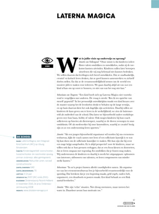 W
at is jullie visie op onderwijs en opvang?
Annette van Valkengoed: “Onze	missie	is	dat	kinderen	iedere	
flinter	talent	ontdekken	en	ontwikkelen,	zodat	zij	de	toe-
komst kunnen uitvinden. Kinderen zullen later beroepen
uitoefenen die wij nog helemaal niet kunnen bedenken.
We	willen	daarom	dat	leerlingen	zich	breed	ontwikkelen.	Dat	ze	onafhankelijk,	
creatief	en	kritisch	leren	denken,	dat	ze	goed	kunnen	samenwerken	en	zichzelf	
doelen stellen. En dat ze de verantwoordelijkheid nemen om de wereld een
mooiere plek te maken voor iedereen. We gaan daarbij altijd uit van wat een
kind	al	kan	om	op	voort	te	bouwen,	en	niet	van	wat	het	nog	niet	kan.”
Sebastiaan van Tongeren:	“Een	kind	hoeft	zich	op	Laterna	Magica	niet	voortdu-
rend	te	vergelijken	met	anderen.	De	vraag	is	steeds:	‘Ben	ik	ten	opzichte	van	
mezelf	gegroeid?’	In	het	persoonlijk	ontwikkelplan	maakt	een	kind	keuzes	over	
de	manier	waarop	het	de	leerdoelen	denkt	te	behalen	op	de	lange	termijn,	
en op basis daarvan kiest het ook dagelijks zijn activiteiten. Daarbij willen we
kinderen de kans geven om te leren in de werkelijkheid; we zien de buitenwe-
reld als onderdeel van de school. Dus laten we bijvoorbeeld ouders workshops
geven	over	hun	baan,	hobby	of	talent.	Ook	mogen	kinderen	bij	hun	coach	
solliciteren	op	functies	als	dierenexpert,	waarbij	ze	de	dieren	verzorgen	in	onze	
ontdektuin.	Of	als	medewerker	bij	onze	kunstuitleen,	waarbij	ze	creatief	bezig	
zijn en ze een onderneming leren opzetten.”
Annette:	“Als	een	jongen	bijvoorbeeld	organisator	wil	worden	bij	ons	evenemen-
tenbureau,	kijkt	de	coach	samen	met	hem	of	een	sollicitatie	kansrijk	is	en	wat	
hij kan doen om de sollicitatie kansrijker te maken. Het kan zijn dat hij eerst
een	stage	krijgt	aangeboden.	Er	is	altijd	perspectief	voor	de	kinderen,	maar	we	
willen	ook	dat	ze	hun	grenzen	verleggen,	dat	ze	een	focus	kiezen	en	doorzetten,	
dat ze leren omgaan met tegenslag. En ontdekken dat je fouten mag maken.
Wij	ondersteunen	de	kinderen	en	daarbij	is	steeds	het	uitgangspunt:	opbouwen	
van	interesses,	uitbouwen	van	talenten,	en	leren	compenseren	van	minder	
sterke kanten.”
Sebastiaan:	“In	zo’n	project	komen	allerlei	vaardigheden	samen.	Als	organisa-
tor van het evenementenbureau ben je bijvoorbeeld verantwoordelijk voor de
sportdag.	Dat	betekent	dat	je	een	begroting	maakt,	geld	regelt,	ouders	belt,	
organiseert,	een	draaiboek	en	posters	maakt.	Een	kind	behaalt	zo	een	flink	
aantal leerdoelen.”
Annette:	“Het	zijn	‘echte’	situaties.	Niet	droog	zwemmen,	maar	meteen	het	
water in. Daardoor neemt hun motivatie toe.”
LATERNA MAGICA
VISIE
DE SCHOOL
NAAM: Laterna Magica, een Integraal
Kind Centrum (IKC) op IJburg,
Amsterdam
FUNCTIE: Kinderdagverblijf, voorschoolse-,
tussenschoolse- en naschoolse opvang,
primair onderwijs; alles geïntegreerd.
ONDERWIJSVISIE: Natuurlijk Leren, sociaal
constructivisme
AANTAL KINDEREN: 640
AANTAL MEDEWERKERS: 70
LEEFTIJD: 0-13 jaar
OPGERICHT IN: 2007 (IKC sinds 2011)
BIJZONDER: Onderwijsprijs Noord-Holland
in november 2010, 2e prijs Onderwijs-
vernieuwing 2008
WEBSITE: www.obslaternamagica.nl
47
SCHOLEN OM VAN TE LEREN
 