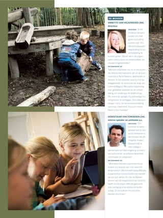 DE MENSEN
ANNETTE VAN VALKENGOED (44)
directeur
DRIJFVEER: “Ik wil
kinderen de kans
bieden om met
glans zichzelf te
kunnen zijn. Om
elk kind adequate
begeleiding bij zijn
ontwikkeling te
kunnen geven, blijven we in de organi-
satie continu leren en onderzoeken we
nieuwe mogelijkheden.”
WIE INSPIREERT JE?
“Mensen inspireren mij, en in het bijzon-
der enkele leermeesters. Veruit de voor-
naamste is René Peeters, wethouder in
Almere. In het verleden was hij mijn lei-
dinggevende, hij stond aan de wieg van
Laterna Magica. We praten regelmatig
over gedeelde waarden en de ontwik-
keling van onderwijs en leiderschap.
Als vriend en spiegel. Hij bemoedigt mij
om grenzen te verleggen. Een zeldzaam
integer mens, en de verpersoonlijking
van visie, creativiteit, focus en moed.
René is mijn bezieler.”
SEBASTIAAN VAN TONGEREN (34)
interne opleider en unitleider a.i.
DRIJFVEER: “Om
kinderen te laten
worden wie ze zijn,
wil ik investeren in
de mensen die dit
mogelijk maken.
Daarom blijf ik
met collega’s
werken aan een leeromgeving op basis
van autonomie, verantwoordelijkheid,
vertrouwen en integriteit.”
WIE INSPIREERT JE?
“Meerdere mensen inspireren me en
maken me bewust van mijn verschil-
lende kanten. Mijn toneelmaatje Marijke
Zuiderent kan bijvoorbeeld mijn wereld
op zijn kop zetten. En Jan de Bekker,
docent aan de Hogeschool van Utrecht,
heeft mij tot diepe reﬂectie gebracht
over pedagogische relaties en leider-
schap. Ze stimuleren mij vooral te
worden wie ik ben.”
 