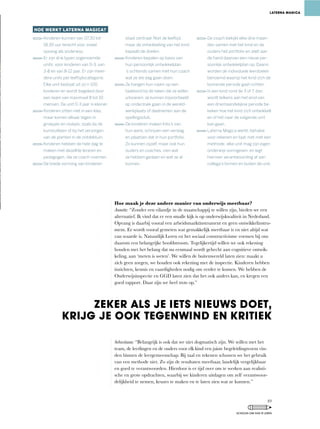 Hoe maak je deze andere manier van onderwijs meetbaar?
Annette:	“Zonder	een	eilandje	in	de	maatschappij	te	willen	zijn,	bieden	we	een	
alternatief.	Ik	vind	dat	er	een	smalle	kijk	is	op	onderwijskwaliteit	in	Nederland.	
Opvang is daarbij vooral een arbeidsmarktinstrument en geen ontwikkelinstru-
ment. Er wordt vooral gemeten wat gemakkelijk meetbaar is en niet altijd wat
van waarde is. Natuurlijk Leren en het sociaal constructivisme vormen bij ons
daarom een belangrijke hoofdstroom. Tegelijkertijd willen we ook rekening
houden met het belang dat nu eenmaal wordt gehecht aan cognitieve ontwik-
keling,	aan	‘meten	is	weten’.	We	willen	de	buitenwereld	laten	zien:	maakt	u	
zich	geen	zorgen,	we	houden	ook	rekening	met	de	inspectie.	Kinderen	hebben	
inzichten,	kennis	en	vaardigheden	nodig	om	verder	te	komen.	We	hebben	de	
Onderwijsinspectie	en	GGD	laten	zien	dat	het	ook	anders	kan,	en	kregen	een	
goed rapport. Daar zijn we heel trots op.”
Sebastiaan:	“Belangrijk	is	ook	dat	we	niet	dogmatisch	zijn.	We	willen	met	het	
team,	de	leerlingen	en	de	ouders	voor	elk	kind	een	juiste	begeleidingsvorm	vin-
den binnen de leergemeenschap. Bij taal en rekenen schuwen we het gebruik
van	een	methode	niet.	Zo	zijn	de	resultaten	meetbaar,	landelijk	vergelijkbaar	
en goed te verantwoorden. Hierdoor is er tijd over om te werken aan realisti-
sche	en	grote	opdrachten,	waarbij	we	kinderen	uitdagen	om	zelf	verantwoor-
delijkheid	te	nemen,	keuzes	te	maken	en	te	laten	zien	wat	ze	kunnen.”	
HOE WERKT LATERNA MAGICA?
Kinderen kunnen van 07.30 tot
18.30 uur terecht voor zowel
opvang als onderwijs.
Er zijn drie typen zogenoemde
units: voor kinderen van 0-3, van
3-8 en van 8-12 jaar. Er zijn meer-
dere units per leeftijdscategorie.
Elke unit bestaat uit zo’n 100
kinderen en wordt begeleid door
een team van maximaal 8 tot 10
mensen. De unit 0-3 jaar is kleiner.
Kinderen zitten niet in een klas,
maar komen elkaar tegen in
groepjes en clubjes; zoals bij de
kunstuitleen of bij het verzorgen
van de planten in de ontdektuin.
Kinderen hebben de hele dag te
maken met dezelfde leraren en
pedagogen, die ze coach noemen.
De brede vorming van kinderen
staat centraal. Niet de leeftijd,
maar de ontwikkeling van het kind
bepaalt de doelen.
Kinderen bepalen op basis van
hun persoonlijk ontwikkelplan
’s ochtends samen met hun coach
wat ze die dag gaan doen.
Ze hangen hun naam op een
taakbord bij de taken die ze willen
uitvoeren; ze kunnen bijvoorbeeld
op onderzoek gaan in de wereld-
werkplaats of deelnemen aan de
spellingsclub.
De kinderen maken foto’s van
hun werk, schrijven een verslag
en plaatsen dat in hun portfolio.
Zo kunnen zijzelf, maar ook hun
ouders en coaches, zien wat
ze hebben gedaan en wat ze al
kunnen.
De coach bekijkt elke drie maan-
den samen met het kind en de
ouders het portfolio en stelt aan
de hand daarvan een nieuw per-
soonlijk ontwikkelplan op. Daarin
worden de individuele leerdoelen
benoemd waarop het kind zich de
komende periode gaat richten.
Is een kind rond de 3 of 7, dan
wordt telkens aan het eind van
een driemaandelijkse periode be-
keken hoe het kind zich ontwikkelt
en of het naar de volgende unit
kan gaan.
Laterna Magica werkt, behalve
voor rekenen en taal, niet met een
methode; elke unit mag zijn eigen
onderwijs vormgeven, en legt
hierover verantwoording af aan
collega’s binnen en buiten de unit.
LATERNA MAGICA
ZEKER ALS JE IETS NIEUWS DOET,
KRIJG JE OOK TEGENWIND EN KRITIEK
49
SCHOLEN OM VAN TE LEREN
 