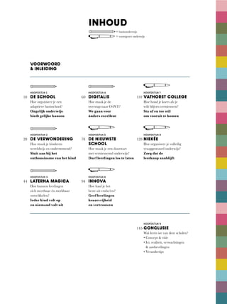 VOORWOORD
& INLEIDING
HOOFDSTUK 1
10 DE SCHOOL
Hoe organiseer je een
adaptieve basisschool?
Ongelijk onderwijs
biedt gelijke kansen
HOOFDSTUK 2
28 DE VERWONDERING
Hoe maak je kinderen
wereldwijs en ondernemend?
Sluit aan bij het
enthousiasme van het kind
HOOFDSTUK 3
44 LATERNA MAGICA
Hoe kunnen leerlingen
zich meetbaar én merkbaar
ontwikkelen?
Ieder kind valt op
en niemand valt uit
HOOFDSTUK 4
60 DIGITALIS
Hoe maak je de
overstap naar O4NT?
We gaan voor
ánders excellent
HOOFDSTUK 5
78 DE NIEUWSTE
SCHOOL
Hoe maak je een doorstart
met vernieuwend onderwijs?
Durf leerlingen los te laten
HOOFDSTUK 6
94 INNOVA
Hoe haal je het
beste uit vmbo’ers?
Geef leerlingen
keuzevrijheid
en vertrouwen
HOOFDSTUK 7
110 VATHORST COLLEGE
Hoe houd je koers als je
wilt blijven vernieuwen?
Sta af en toe stil
om vooruit te komen
HOOFDSTUK 8
128 NIEKÉE
Hoe organiseer je volledig
vraaggestuurd onderwijs?
Zorg dat de
leerknop aanblijft
HOOFDSTUK 9
145 CONCLUSIE
Wat leren we van deze scholen?
	 	•	Concept	&	visie
	 	•		Ict:	realiteit,	verwachtingen	
&	aanbevelingen	
	 	•	Verandertips
INHOUD
= basisonderwijs
= voortgezet onderwijs
 