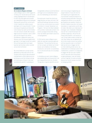 HET CONCEPT
Zo is Laterna Magica ontstaan
Laterna Magica werd in 2007 opgericht
in IJburg, een nieuwe wijk op een kunst-
matig aangelegd eiland in Amsterdam.
Er werd nog volop gebouwd. Annette
van Valkengoed kreeg van het stadsdeel
Zeeburg de opdracht een school op te
richten ‘waarbinnen zelfsturing van
leerlingen vorm kreeg’. Annette: “Ik had
ervaring op het gebied van Natuurlijk
Leren dankzij mijn werk op De Schatka-
mer, een school in Zwolle. We moesten
tegen de stroom oproeien, want in 2007
was juist het rapport van Jeroen
Dijsselbloem uitgekomen waarin het
Nieuwe Leren met de grond gelijk werd
gemaakt. In het begin vonden de ouders
het ook heel spannend, sommigen
kwamen wel drie keer praten voordat
ze hun kind inschreven.”
De school stelde een concept samen
gebaseerd op Natuurlijk Leren en het
sociaal constructivisme, gecombineerd
met elementen uit het cognitivisme en
het behaviorisme. Een nieuwe richting
om met kinderen te leren in een snel
veranderende wereld. In veelzijdig sa-
mengestelde unitteams wordt het lerend
vermogen van de medewerkers benut
voor de ontwikkeling van de kinderen.
De eerste jaren moest de school van-
wege die groei vier keer verhuizen. Het
aantal aanmeldingen groeide snel door
de mond-op-mond-reclame van ouders
en kinderen in de wijk. Sebastiaan van
Tongeren: “Het was niet altijd makkelijk
om bij andere, traditionele scholen in te
wonen vanwege de klassikale setting,
maar we hebben wel meteen vanuit ons
concept gewerkt.”
In 2011 betrok Laterna Magica uitein-
delijk een speciaal ontworpen gebouw.
Sebastiaan: “Dit pand past als een jas
om het concept; we hebben een kinder-
keuken, een ontdektuin met dieren,
moestuinen, een binnen- en buitenthea-
ter, en units die echt als mini-schooltjes
fungeren.”
In datzelfde jaar werd Laterna Magica,
aanvankelijk alleen een basisschool, ook
een Integraal Kind Centrum. Annette:
“Ik zag dat er nog een wereld te winnen
viel in de opvang en begeleiding van
jonge kinderen. Er was een enorme
versnippering van organisaties die
voorschoolse, tussenschoolse en na-
schoolse opvang aanboden. Daar ging
veel geld aan verloren, en er was een
groot gebrek aan kwaliteit. Ouders en
kinderen hadden bovendien met zoveel
opvoeders en organisaties op één dag
te maken. We wilden van onderwijzen en
opvangen naar ontwikkelen. Makkelijk
was dat niet, omdat Amsterdam een
politieke omgeving is. Als je hier iets
nieuws wilt proberen, is de reactie al
snel: ‘Straks willen andere scholen het
ook’. Daar hebben we van geleerd dat
we ruimte moeten nemen voor wat we
echt van waarde vinden, en achteraf
laten we het zien en leggen we het
uit. Ook onderling werken we zo: we
onderzoeken en ontwerpen samen met
medewerkers, proberen uit, analyseren,
en leggen het dan pas vast in beleid.
Je kunt natuurlijk niet rücksichtslos
je eigen gang gaan, maar een beetje
schuren mag wel. En buiten de lijntjes
kleuren kan ook tot nieuwe inzichten
en beweging leiden.”
 