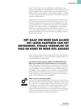 Annette:	“De	units	opereren	als	team	zelfstandig,	ze	ontwikkelen	hun	eigen	
speel-leeromgeving. Het zijn mini-schooltjes binnen Laterna Magica waardoor
we kleinschaligheid creëren en iedereen elkaar in de unit goed kent. De units
leggen	aan	elkaar	verantwoording	af	over	hun	ambities,	werkwijze	en	opbreng-
sten.	Om	te	zorgen	dat	alle	units	samen	tevens	een	eenheid	blijven,	komen	de	
unitleiders wekelijks bij elkaar.”
Sebastiaan:	“Je	moet	in	staat	zijn	op	een	heel	andere	manier	te	denken;	niet	als	
een	leraar	die	voor	de	klas	staat	en	die	kennis	overdraagt,	maar	als	een	coach	
die kinderen begeleidt. We kiezen bewust voor deze terminologie om de associ-
atie met frontaal lesgeven te voorkomen. We vragen leraren veel van zichzelf in
te	brengen.	Dat	vereist	een	hoge	mate	van	zelfstandigheid,	een	sterke	persoon-
lijkheid en een goed denkniveau. Bij ons werken daarom veel hbo’ers en
wo’ers. Maar uiteraard begeleiden we nieuwe mensen. Ze volgen een jaar lang
workshops	Natuurlijk	Leren,	een	interne	stoomcursus,	en	krijgen	een	maatje	
toegewezen die hen helpt.”
Annette:	“Ik	hoor	van	mensen	die	hier	werken	dat	ze	heel	trots	zijn.	Ook	al	zijn	
sommigen	gigantisch	druk,	ze	ervaren	geen	negatieve	werkdruk	omdat	ze	veel	
verantwoordelijkheid en ruimte krijgen.”
Niet elke leraar past op Laterna Magica. En elk kind? Hoe gaan
jullie om met kinderen die behoefte hebben aan veel structuur?
Annette:	“Onze	slogan	is:	ieder	kind	valt	op	en	niemand	valt	uit.	We	staan	open	
voor	álle	leerlingen	die	worden	aangemeld,	ook	voor	leerlingen	met	fysieke	of	
mentale beperkingen. En ook voor kinderen voor wie de basisschoolstof snel te
gemakkelijk of te saai is. We kijken naar wíe het kind is en wat het nodig heeft
om zich optimaal te ontwikkelen. Zo ook naar wat de coach nodig heeft om
de	juiste	begeleiding	te	kunnen	bieden.	Dus	ja,	ook	kinderen	met	behoefte	aan	
externe structuur krijgen hier wat ze nodig hebben.”
Welke rol speelt technologie bij jullie?
Sebastiaan:	“Ict	is	op	een	natuurlijke	manier	verweven	in	wat	we	doen.	Het	team	
doet veel digitaal. Wie hier komt werken krijgt een MacBook in bruikleen. Ou-
ders	worden	over	de	actualiteit	geïnformeerd	via	Laternaweb,	ons	intranet.	En	
via de algemene website kunnen ouders en professionals van binnen en buiten
Laterna	Magica	informatie	halen	over	de	visie	en	werkwijze.	Ict	is	ook	een	
middel om de buitenwereld naar binnen te halen. Kinderen gebruiken digitale
media wanneer ze bijvoorbeeld skypen met een laborant om te zien hoe een
laboratorium	werkt,	omdat	ze	er	zelf	een	willen	opzetten.”	
LATERNA MAGICA
HET GAAT OM MEER DAN ALLEEN
HET LEREN HANTEREN VAN HET
INSTRUMENT, STRAKS VERDWIJNT DE
IPAD EN KOMT ER WEER IETS ANDERS
TECHNOLOGIE
55
SCHOLEN OM VAN TE LEREN
 